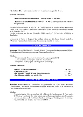 Réalisations 2013 : Achèvement des travaux de remise en navigabilité du Lot.
Eléments financiers :
- Fonctionnement : contribution du Conseil Général de 300 000 €
- Fonctionnement : 880 000 € (760 000 € + 120 000 €) correspondant aux dotations
aux provisions.
Par délibération en date du 16 août 2013, le Comité Syndical du Syndicat Mixte Département
Bassin et sa Vallée du Lot a donné un accord de principe sur la dissolution du syndicat mixte
au 31 décembre 2013.
L’arrêté préfectoral en date du 30 octobre 2013 sous le n° 2013-303-001 officialise sa
dissolution.
L’ensemble de l’actif et du passif du syndicat mixte sera dévolu au Conseil général de
l’Aveyron, avec transfert, si nécessaire, des contrats et marchés en cours.
SYNDICAT MIXTE A75
Membres : Région Midi-Pyrénées, Conseil Général, Communauté de Communes de Millau –
Grands Causses, Communes concernées et Chambres Consulaires.
Missions :
- Concours au développement économique lié au passage de l’A75
- Aires de service de l’Aveyron à Séverac et du Larzac
- Programme 1% Paysage et Développement Economique.
Eléments financiers :
- Budget 2013 (Fonctionnement) : 286 284 €
- (Investissement) : 125 726 €
- Participation Conseil Général (Fonctionnement) : 71 000 €
- Participation sollicitée par le SM A75 : 57 700 €
SYNDICAT MIXTE AVEYRONNAIS RN88
Membres : Conseil Général, Communauté d’Agglomération du Grand Rodez, Chambres
Consulaires de l’Aveyron et Communes concernées, Syndicat d’études et de promotion de
l’axe européen Toulouse-Lyon.
Missions :
Ce syndicat a pour objet de contribuer à la cohérence de l’aménagement de l’axe routier
RN88 et de coordonner les interventions des différents partenaires dans le domaine
économique et social. Il s’intitule : « Syndicat mixte pour l’aménagement économique
aveyronnais liés à la mise à 2 X 2 voies de la RN88 ».
 
