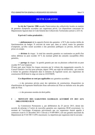 PÔLE ADMINISTRATION GENERALE & RESSOURCES DES SERVICES fiche n° 9
DETTE GARANTIE
La loi du 5 janvier 1988 encadre l'intervention des collectivités locales en matière
de garanties d'emprunts accordées aux organismes privés. Les dispositions concernant les
Départements figurent dans le Code Général des Collectivités Territoriales (article L.3231-4).
Il prévoit 3 ratios prudentiels :
→ plafonnement de la capacité d'octroi des garanties à 50 % des recettes réelles de
fonctionnement du budget. Il convient de noter que, dans ce calcul, toutes les garanties
d’emprunts, qu’elles soient accordées à des personnes publiques ou privées, doivent être
prises en compte.
→ division du risque : le total des annuités garanties ou cautionnées au profit d'un
même débiteur ne peut excéder 10 % du montant global des annuités susceptibles d'être
garanties,
→ partage du risque : la quotité garantie par une ou plusieurs collectivités ne peut
excéder 50 % de l'emprunt.
D’autre part, pour limiter les risques encourus par le volume des engagements souscrits, le
Conseil Général s’est fixé pour principe, depuis 1994, une règle de territorialité, qui consiste
à limiter les garanties d'emprunts dans le domaine du logement social, aux organismes de
construction HLM dont le siège est situé en AVEYRON.
Ces dispositions ne sont pas applicables aux garanties accordées :
- à des personnes privées pour des opérations de construction, d'acquisition ou
d'amélioration de logements bénéficiant d'une subvention de l'Etat ou réalisées avec des prêts
aidés de l'Etat.
- à des personnes morales de droit public.
I - MONTANT DES GARANTIES GLOBALES ACCORDÉ EN 2013 AUX
ORGANISMES HLM
La Commission Permanente a, par délibération du 25 janvier 2013, donné des
accords de principe à l’octroi de nouvelles garanties aux organisme HLM aveyronnais. Le
montant de l’enveloppe d’emprunts prévisonnels que ces organismes étaient appelés à
contracter avant le 31 décembre 2013 s’élevait à 19 049 000 €, soit une garantie maximale du
Département de 9 524 500 € (50% maximum). La répartition par organisme était la suivante :
 