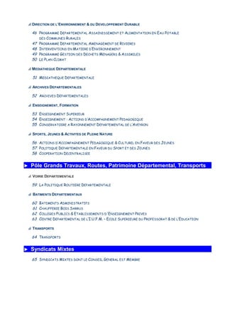 p DIRECTION DE L’ENVIRONNEMENT & DU DEVELOPPEMENT DURABLE
46
47
48
49
50
PROGRAMME DEPARTEMENTAL ASSAINISSEMENT ET ALIMENTATION EN EAU POTABLE
DES COMMUNES RURALES
PROGRAMME DEPARTEMENTAL AMENAGEMENT DE RIVIERES
INTERVENTIONS EN MATIERE D’ENVIRONNEMENT
PROGRAMME GESTION DES DECHETS MENAGERS & ASSIMILES
LE PLAN CLIMAT
p MEDIATHEQUE DEPARTEMENTALE
51 MEDIATHEQUE DEPARTEMENTALE
p ARCHIVES DEPARTEMENTALES
52 ARCHIVES DEPARTEMENTALES
p ENSEIGNEMENT, FORMATION
53
54
55
ENSEIGNEMENT SUPERIEUR
ENSEIGNEMENT : ACTIONS D’ACCOMPAGNEMENT PEDAGOGIQUE
CONSERVATOIRE A RAYONNEMENT DEPARTEMENTAL DE L’AVEYRON
p SPORTS, JEUNES & ACTIVITES DE PLEINE NATURE
56
57
58
ACTIONS D’ACCOMPAGNEMENT PEDAGOGIQUE & CULTUREL EN FAVEUR DES JEUNES
POLITIQUE DEPARTEMENTALE EN FAVEUR DU SPORT ET DES JEUNES
COOPERATION DECENTRALISEE
►►►► Pôle Grands Travaux, Routes, Patrimoine Départemental, Transports
p VOIRIE DEPARTEMENTALE
59 LA POLITIQUE ROUTIERE DEPARTEMENTALE
p BATIMENTS DEPARTEMENTAUX
60
61
62
63
BATIMENTS ADMINISTRATIFS
CHAUFFERIE BOIS SARRUS
COLLEGES PUBLICS & ETABLISSEMENTS D'ENSEIGNEMENT PRIVES
CENTRE DEPARTEMENTAL DE L’I.U.F.M. – ECOLE SUPERIEURE DU PROFESSORAT & DE L’EDUCATION
p TRANSPORTS
64 TRANSPORTS
►►►► Syndicats Mixtes
65 SYNDICATS MIXTES DONT LE CONSEIL GENERAL EST MEMBRE
 
