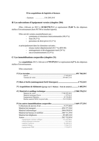 les acquisitions de logiciels et licences
- licences …………..116 269,18 €
B/ Les subventions d’équipement versées (chapitre 204)
Elles s’élèvent en 2013 à 18 540 570,72 € et représentent 25,48 % des dépenses
réelles d’investissement (hors PCTM et résultat reporté).
Elles ont été versées essentiellement aux :
- communes et structures intercommunales (48,4 %)
- Etat (36,5 %)
- personnes de droit privé (12,2 %)
et principalement dans les domaines suivants :
- réseau routier départemental (43,7 %) (RN 88)
- aménagement et développement rural (24 %)
- eau et assainissement (12,9 %)
C/ Les immobilisations corporelles (chapitre 21)
Les acquisitions 2013 s’élèvent à 4 759 879,91 € et représentent 6,5 % des dépenses
réelles d’investissement.
Elles concernent :
1°) Les terrains............................................................................................491 760,18 €
GR 65.....................................................................................17 693,05 €
Terrains de voirie.................................................................474 067,13 €
2°) Bois et forêts (aménagement forêt Sénergues) .......................................4 712,24 €
3°) Acquisitions de bâtiments (garage rue F. Mahoux – frais de notaire) ............1 405,39 €
4°) Matériel et outillage technique ..................................................…...2 580 370,23 €
Matériel de voirie..............................................................2 106 922,48 €
Matériel technique Flavin ........................................................1 257,61 €
Equipements Pépinière...........................................................42 156,80 €
Rachat matériel SEM Aveyron Labo ...................................514 319,88 €
5°) les autres immobilisations corporelles .............................................1 669 177,35 €
Collections & œuvres d’art ..............................................9 277,00 €
Matériel de transport ....................................................458 377,58 €
Matériel informatique ..................................................588 670,03 €
Matériel de bureau et mobilier.....................................240 711,59 €
Matériel de téléphonie....................................................89 409,10 €
Autres...........................................................................282 732,05 €
- équipements cuisines collèges.................................................214 307,00 €
- renouvellement extincteur...........................................................7 032,48 €
- matériel Archives ......................................................................26 686,65 €
- matériel Musée............................................................................9 566,35 €
- équipements PMI ........................................................................5 534,87 €
 