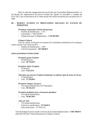 Dans le cadre des engagements qui ont été pris par l'Assemblée Départementale, il a
été décidé une augmentation du pouvoir d'achat des Agents en accordant, à compter du
01.01.2013, une revalorisation de la valeur faciale des tickets-restaurant qui sont passés de 5,5
à 8 €.
III - BUDGET ACTIONS ET PRESTATIONS SOCIALES EN FAVEUR DU
PERSONNEL
Prestation restauration (Tickets Restaurant)
- Nombre de bénéficiaires : 1 316
- Coût global : 1 940 256,00 €
- Charge nette pour le Département : 1 129 487,00 €
Chèques Culturel
Tous les Agents en fonction au moment de la distribution bénéficient d’un chéquier
culture annuel d’une valeur de 60 €.
- Nombre de bénéficiaires : 1 699
- Coût de la prestation : 101 940,00 €
Autres prestations d’action sociale
Prestation garde d’enfants
- 99 bénéficiaires
- Coût : 40 714,69 €
Prestation séjour d’enfants
- 76 dossiers
- Coût : 9 627,53 €
Allocation aux parents d’enfants handicapés ou infirmes âgés de moins de 20 ans
- 15 bénéficiaires
- Coût : 27 295,84 €
Prestation Chèques Vacances
- 156 Agents bénéficiaires (167 demandes)
- Coût : 38 322,24 €
Prestation forfaitaire jours évènements familiaux
- 153 Agents bénéficiaires
- Coût : 36 067,50 €
Arbre de Noël
- 726 enfants bénéficiaires
- Coût de la manifestation : 19 744,03 €
(dont achat jouets : 12 794,23 €)
Total du budget d’action sociale en faveur du personnel départemental : 1 403 198,83 €
(dont 896 642,40 € Tickets Restaurant et Chèques Culture)
 