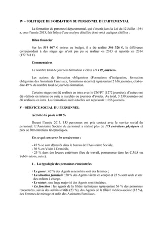 IV – POLITIQUE DE FORMATION DU PERSONNEL DEPARTEMENTAL
La formation du personnel départemental, qui s'inscrit dans la Loi du 12 Juillet 1984
a, pour l'année 2013, fait l'objet d'une analyse détaillée dont voici quelques chiffres :
Bilan financier
Sur les 519 067 € prévus au budget, il a été réalisé 346 326 €, la différence
correspondant à des stages qui n’ont pas pu se réaliser en 2013 et reportés en 2014
(172 741 €).
Commentaires
Le nombre total de journées formation s’élève à 5 419 journées.
Les actions de formation obligatoires (Formations d’intégration, formation
obligatoire des Assistants Familiaux, formations sécurité) représentent 2 656 journées, c'est-à-
dire 49 % du nombre total de journées formation.
Certains stages ont été réalisés en intra avec le CNFPT (1272 journées), d’autres ont
été réalisés en interne ou suite à marchés ou journées d’études. Au total, 3 330 journées ont
été réalisées en intra. Les formations individuelles ont représenté 1 056 journées.
V – SERVICE SOCIAL DU PERSONNEL
Activité du poste à 80 %
Durant l’année 2013, 135 personnes ont pris contact avec le service social du
personnel. L’Assistante Sociale du personnel a réalisé plus de 175 entretiens physiques et
près de 300 entretiens téléphoniques.
En ce qui concerne les rendez-vous :
- 45 % se sont déroulés dans le bureau de l’Assistante Sociale,
- 30 % en Visite à Domicile,
- 25 % dans des locaux extérieurs (lieu de travail, permanence dans les C.M.S ou
Subdivisions, autre).
1 - La typologie des personnes rencontrées
Le genre : 62 % des Agents rencontrés sont des femmes ;
La situation familiale : 50 % des Agents vivent en couple et 25 % sont seuls et ont
des enfants à charge.
Le statut : une large majorité des Agents sont titulaires.
La fonction : les agents de la filière techniques représentent 56 % des personnes
rencontrées, suivis des administratifs (23 %), des Agents de la filière médico-sociale (12 %),
des Femmes de ménage et enfin des Assistants Familiaux.
 