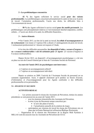 2 - Les problématiques rencontrées
- 42 % des Agents sollicitent le service social pour des raisons
professionnelles. Les problématiques concernent principalement la santé en lien avec le poste
de travail, l’orientation professionnelle, l’accès aux droits, les difficultés liées à
l’environnement de travail.
- 58 % des Agents sollicitent le service social pour des motifs personnels. Les
problématiques sont principalement relatives à l’environnement familial (séparation, conflits,
enfants…) l’accès aux droits et la santé, les difficultés financières....
3 - Autres éléments
Sur l’année 2013, au titre de la santé au travail, la cellule d’accompagnement et
de reclassement s’est réunie à 5 reprises Elle a abouti à 3 aménagements de poste de travail,
1 reclassement professionnel et 1 dossier est toujours à l’étude.
Au titre des difficultés personnelles, les dispositifs d’aides « secours d’urgence »
ou « avances remboursables » ont été actionnés pour 23 Agents (21 secours d’urgence et
8 avances remboursables).
Depuis février 2013, un dispositif « d’accompagnement psychologique » a été mis
en place au sein du Conseil Général par le biais de l’Assistante Sociale du Personnel.
Au cours de l’année 2013, les psychologues sont intervenus :
. à 3 reprises en accompagnement collectif
. à 7 reprises en accompagnement individuel.
Depuis sa création en 2009, l’activité de l’Assistante Sociale du personnel est en
constante augmentation. Aussi, il apparaît clairement qu’il perdure un besoin d’écoute,
d’information et d’accompagnement pour les Agents confrontés à des difficultés
professionnelles et/ou personnelles.
VI – HYGIENE ET SECURITE
ACTIVITES RESEAU
- Les actions associant le réseau des Assistants de Prévention, initiées les années
précédentes se sont poursuivies au cours de l’année 2013 :
- avec les réunions trimestrielles des Assistants de Prévention,
- la mise à jour du Document unique concrétisé par :
• le suivi des plans d’action,
• l’actualisation annuelle de la cotation du risque.
- participation aux réunions de travail du réseau des Préventeurs mis en
place par le Centre National de la Fonction Publique Territoriale.
- Organisation de la réunion des Préventeurs de la Région Midi Pyrénées à
MILLAU (ont été associés tous les Assistants de Prévention du CG12)
 