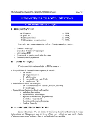 PÔLE ADMINISTRATION GENERALE & RESSOURCES DES SERVICES fiche n° 12
INFORMATIQUE & TELECOMMUNICATIONS
A – EQUIPEMENT INFORMATIQUE
I – TERMES FINANCIERS
- Crédits votés 205 000 €,
- Reports 2012 737 180 €,
- Crédits consommés 222 673 €,
- Crédits engagés non consommés 716 983 €.
Les crédits non consommés correspondent à diverses opérations en cours :
- système d’archivage
- acquisition de licences bureautiques
- informatique PSD
- évolution de la plateforme sécurité du réseau
- renouvellement équipements
II – TERMES PHYSIQUES
L’équipement informatique réalisé en 2013 a concerné :
- l’acquisition et le renouvellement de postes de travail :
- 33 micros
- 22 imprimantes-Fax
- 1 photocopieur
- 1 terminal lecteur carte Vitale
- 1 équipement GPS
- l’extension du réseau informatique :
- 34 équipements réseau (sécurité, routeurs, switchs)
- divers câblages
- l’acquisition et l’extension de divers logiciels :
- technique, bureautique
- sécurité réseau informatique
- Système d’informations géographiques
- Gestion de l’aide sociale
- Gestion des Ressources humaines
- Analyse financière
III – APPRECIATION DU SERVICE RENDU
Les investissements 2013 ont permis de poursuivre et améliorer la sécurité du réseau
informatique et l’équipement des services, offrant aux utilisateurs des outils d’aide,
d’accompagnement et d’assistance dans la réalisation de leurs activités.
 