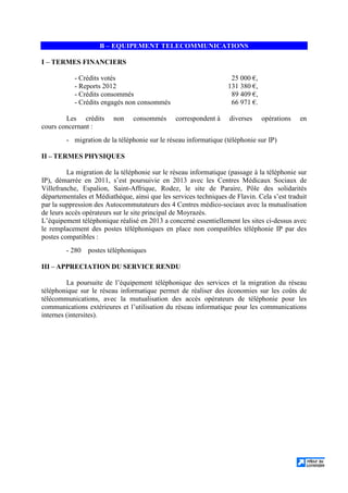 B – EQUIPEMENT TELECOMMUNICATIONS
I – TERMES FINANCIERS
- Crédits votés 25 000 €,
- Reports 2012 131 380 €,
- Crédits consommés 89 409 €,
- Crédits engagés non consommés 66 971 €.
Les crédits non consommés correspondent à diverses opérations en
cours concernant :
- migration de la téléphonie sur le réseau informatique (téléphonie sur IP)
II – TERMES PHYSIQUES
La migration de la téléphonie sur le réseau informatique (passage à la téléphonie sur
IP), démarrée en 2011, s’est poursuivie en 2013 avec les Centres Médicaux Sociaux de
Villefranche, Espalion, Saint-Affrique, Rodez, le site de Paraire, Pôle des solidarités
départementales et Médiathèque, ainsi que les services techniques de Flavin. Cela s’est traduit
par la suppression des Autocommutateurs des 4 Centres médico-sociaux avec la mutualisation
de leurs accès opérateurs sur le site principal de Moyrazès.
L’équipement téléphonique réalisé en 2013 a concerné essentiellement les sites ci-dessus avec
le remplacement des postes téléphoniques en place non compatibles téléphonie IP par des
postes compatibles :
- 280 postes téléphoniques
III – APPRECIATION DU SERVICE RENDU
La poursuite de l’équipement téléphonique des services et la migration du réseau
téléphonique sur le réseau informatique permet de réaliser des économies sur les coûts de
télécommunications, avec la mutualisation des accès opérateurs de téléphonie pour les
communications extérieures et l’utilisation du réseau informatique pour les communications
internes (intersites).
 