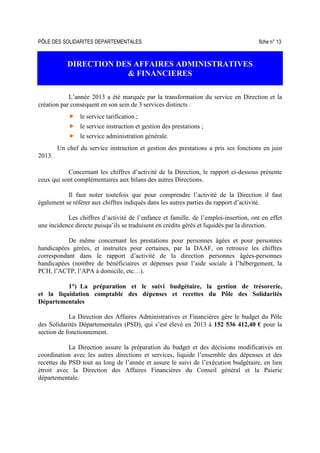PÔLE DES SOLIDARITES DEPARTEMENTALES fiche n° 13
DIRECTION DES AFFAIRES ADMINISTRATIVES
& FINANCIERES
L’année 2013 a été marquée par la transformation du service en Direction et la
création par conséquent en son sein de 3 services distincts :
le service tarification ;
le service instruction et gestion des prestations ;
le service administration générale.
Un chef du service instruction et gestion des prestations a pris ses fonctions en juin
2013.
Concernant les chiffres d’activité de la Direction, le rapport ci-dessous présente
ceux qui sont complémentaires aux bilans des autres Directions.
Il faut noter toutefois que pour comprendre l’activité de la Direction il faut
également se référer aux chiffres indiqués dans les autres parties du rapport d’activité.
Les chiffres d’activité de l’enfance et famille, de l’emploi-insertion, ont en effet
une incidence directe puisqu’ils se traduisent en crédits gérés et liquidés par la direction.
De même concernant les prestations pour personnes âgées et pour personnes
handicapées gérées, et instruites pour certaines, par la DAAF, on retrouve les chiffres
correspondant dans le rapport d’activité de la direction personnes âgées-personnes
handicapées (nombre de bénéficiaires et dépenses pour l’aide sociale à l’hébergement, la
PCH, l’ACTP, l’APA à domicile, etc…).
1°) La préparation et le suivi budgétaire, la gestion de trésorerie,
et la liquidation comptable des dépenses et recettes du Pôle des Solidarités
Départementales
La Direction des Affaires Administratives et Financières gère le budget du Pôle
des Solidarités Départementales (PSD), qui s’est élevé en 2013 à 152 536 412,40 € pour la
section de fonctionnement.
La Direction assure la préparation du budget et des décisions modificatives en
coordination avec les autres directions et services, liquide l’ensemble des dépenses et des
recettes du PSD tout au long de l’année et assure le suivi de l’exécution budgétaire, en lien
étroit avec la Direction des Affaires Financières du Conseil général et la Paierie
départementale.
 