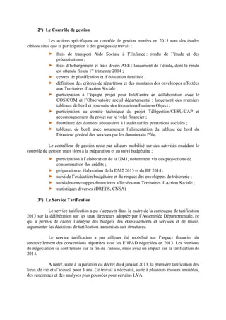 2°) Le Contrôle de gestion
Les actions spécifiques au contrôle de gestion menées en 2013 sont des études
ciblées ainsi que la participation à des groupes de travail :
frais de transport Aide Sociale à l’Enfance : rendu de l’étude et des
préconisations ;
frais d’hébergement et frais divers ASE : lancement de l’étude, dont le rendu
est attendu fin du 1er
trimestre 2014 ;
centres de planification et d’éducation familiale ;
définition des critères de répartition et des montants des enveloppes affectées
aux Territoires d’Action Sociale ;
participation à l’équipe projet pour InfoCentre en collaboration avec le
COSICOM et l’Observatoire social départemental : lancement des premiers
tableaux de bord et poursuite des formations Business Object ;
participation au comité technique du projet Télégestion/CESU/CAP et
accompagnement du projet sur le volet financier ;
fourniture des données nécessaires à l’audit sur les prestations sociales ;
tableaux de bord, avec notamment l’alimentation du tableau de bord du
Directeur général des services par les données du Pôle.
Le contrôleur de gestion reste par ailleurs mobilisé sur des activités excédant le
contrôle de gestion mais liées à la préparation et au suivi budgétaire :
participation à l’élaboration de la DM1, notamment via des projections de
consommation des crédits ;
préparation et élaboration de la DM2 2013 et du BP 2014 ;
suivi de l’exécution budgétaire et du respect des enveloppes de trésorerie ;
suivi des enveloppes financières affectées aux Territoires d’Action Sociale ;
statistiques diverses (DREES, CNSA)
3°) Le Service Tarification
Le service tarification a pu s’appuyer dans le cadre de la campagne de tarification
2013 sur la délibération sur les taux directeurs adoptée par l’Assemblée Départementale, ce
qui a permis de cadrer l’analyse des budgets des établissements et services et de mieux
argumenter les décisions de tarification transmises aux structures.
Le service tarification a par ailleurs été mobilisé sur l’aspect financier du
renouvellement des conventions tripartites avec les EHPAD négociées en 2013. Les réunions
de négociation se sont tenues sur la fin de l’année, mais avec un impact sur la tarification de
2014.
A noter, suite à la parution du décret du 4 janvier 2013, la première tarification des
lieux de vie et d’accueil pour 3 ans. Ce travail a nécessité, suite à plusieurs recours amiables,
des rencontres et des analyses plus poussées pour certains LVA.
 