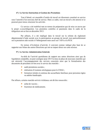4°) Le Service Instruction et Gestion des Prestations
Tout d’abord, cet ensemble d’unités de travail est désormais constitué en service
sous l’autorité d’un nouveau chef de service. Dans ce cadre, tout un travail a été amorcé et se
poursuit pour mieux structurer les activités.
Ce service a été mobilisé tant en termes de préparation que de mise en œuvre par
le projet e-cesu/télégestion. Les premières contrôles et paiements dans le cadre de la
télégestion ont eu lieu en décembre 2013.
Par ailleurs, il a été impliqué dans le travail sur la refonte du règlement
départemental d’aide sociale avec la participation au groupe de travail, tout particulièrement
sur la prestation aide sociale à l’hébergement mais aussi sur l’APA et la PCH.
En termes d’évolution d’activité, il convient comme indiqué plus haut de se
rapporter aux bilans des autres Directions qui ont un impact direct sur cette mission.
5°) Le Service Administration Générale
Au-delà de l’activité quotidienne de support aux autres directions ainsi que de
liquidation comptable, on peut souligner pour 2013 la mise en place de nouveaux marchés qui
ont nécessité l’accompagnement des services concernés ainsi que la formalisation des
documents de procédure en lien avec le service des marchés :
audit prestations sociales ;
réalisation d’examens sérologiques pour le CDAG ;
formation initiale et continue des accueillants familiaux pour personnes âgées
ou adultes handicapés.
Par ailleurs, certains marchés arrivés à échéance ont dû être renouvelés :
achat de vaccins ;
fourniture de médicaments.
 