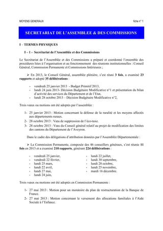 MOYENS GENERAUX fiche n° 1
SECRETARIAT DE L’ASSEMBLEE & DES COMMISSIONS
I – TERMES PHYSIQUES
I – 1 - Secrétariat de l’Assemblée et des Commissions
Le Secrétariat de l’Assemblée et des Commissions a préparé et coordonné l’ensemble des
procédures liées à l’organisation et au fonctionnement des réunions institutionnelles : Conseil
Général, Commission Permanente et Commissions Intérieures ;
En 2013, le Conseil Général, assemblée plénière, s’est réuni 3 fois, a examiné 23
rapports et adopté 35 délibérations :
- vendredi 25 janvier 2013 - Budget Primitif 2013,
- lundi 24 juin 2013- Décision Budgétaire Modificative n°1 et présentation du bilan
d’activité des services du Département et de l’Etat,
- lundi 28 octobre 2013 – Décision Budgétaire Modificative n°2,
Trois vœux ou motions ont été adoptés par l’assemblée :
1- 25 janvier 2013 : Motion concernant la défense de la ruralité et les moyens affectés
aux départements ruraux.
2- 28 octobre 2013 : Vœu de suppression de l’éco-taxe.
3- 28 octobre 2013 : Vœu du Conseil général relatif au projet de modification des limites
des cantons du Département de l’Aveyron.
Dans le cadre des délégations d’attribution données par l’Assemblée Départementale :
La Commission Permanente, composée des 46 conseillers généraux, s’est réunie 11
fois en 2013 et a examiné 210 rapports, générant 224 délibérations :
- vendredi 25 janvier, - lundi 22 juillet,
- vendredi 22 février, - lundi 30 septembre,
- lundi 25 mars, - lundi 28 octobre,
- lundi 22 avril, - lundi 25 novembre,
- lundi 27 mai, - mardi 16 décembre.
- lundi 24 juin,
Trois vœux ou motions ont été adoptés en Commission Permanente :
1- 27 mai 2013 : Motion pour un moratoire du plan de restructuration de la Banque de
France.
2- 27 mai 2013 : Motion concernant le versement des allocations familiales à l’Aide
Sociale à l’Enfance.
 