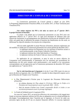 PÔLE DES SOLIDARITES DEPARTEMENTALES fiche n° 14
DIRECTION DE L’EMPLOI & DE L’INSERTION
La Commission permanente du Conseil général a adopté en juin 2010,
le Programme Départemental d’Insertion (PDI), et en octobre 2011, le Pacte Territorial pour
l’Insertion (PTI).
Une action majeure du PTI a été mise en œuvre au 1er
janvier 2013 :
le projet Parcours d’insertion.
Ce projet a été adopté par la Commission permanente en juin 2012 pour une
application effective au 1er
janvier 2013. Il s’agit d’un document de référence pour que
chacun des instructeurs et accompagnateurs des bénéficiaires du Revenu de Solidarité Active
(rSa), soit guidé dans la définition des projets d’insertion des bénéficiaires du rSa socle, en
définissant les objectifs attendus et les moyens mis à disposition.
Afin de rendre applicable le projet Parcours d’Insertion, plusieurs règlements ont
été modifiés et validés par la Commission permanente du Conseil général de décembre 2012 :
- le règlement intérieur du Partenariat avec les structures d’insertion sociale et
socio professionnelle, et des Projets Collectifs d’insertion ;
- le règlement intérieur des Aides Individuelles à l’Insertion ;
- le règlement intérieur du Fonds d’Aide aux Jeunes en Difficultés.
En application de ces règlements, et pour la mise en œuvre effective de
l’orientation socio professionnelle, le partenariat avec les structures qui accueilleront les
bénéficiaires du rSa socle orientés socio professionnels a été modifié et les conventions
correspondantes ont été approuvées par la Commission permanente de décembre 2012 (pour
une application au 1er
janvier 2013).
Sur le volet insertion par le logement, la loi du 31 mai 1990 visant à la mise en
œuvre du droit au logement, dite « Loi BESSON » encadre les deux dispositifs majeurs suivis
par la Direction de l’Emploi et de l’Insertion :
► le Plan Départemental d’Action pour le Logement des Personnes Défavorisées
(PDALPD) :
o un schéma directeur (le Plan adopté le 20 février 2008 par le Préfet et le
Président du Conseil général couvre la période 2008 – 2013) ;
o doté de moyens d’action (son Comité responsable décide et évalue et son
secrétariat permanent assure le portage logistique)
► Le Fonds de Solidarité pour le Logement (FSL).
Au cours de l’année 2013, un travail de réflexion et de concertation a été engagé pour
fonder un nouveau règlement intérieur du FSL plus en adéquation avec la volonté politique de
développer l’accompagnement dans l’insertion par le logement, et d’ouvrir les aides aux
personnes âgées de plus de 65 ans en situation financière difficile. Ce nouveau règlement
 