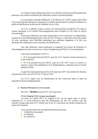 Le Contrat Unique d'Insertion (CUI) vise à faciliter l'insertion professionnelle des
personnes sans emploi rencontrant des difficultés sociales et professionnelles.
La Convention Annuelle d'Objectifs et de Moyens (C.A.O.M.) signée entre l'État
et le Conseil général détermine, notamment, le nombre prévisionnel de contrats cofinancés au
profit de bénéficiaires du Revenu de Solidarité Active (rSa).
Le C.U.I. se décline en deux versions, le Contrat Initiative Emploi (C.I.E.) dans le
secteur marchand, et le Contrat d'Accompagnement dans l'Emploi (C.A.E.) dans le secteur
non-marchand.
Il peut être établi pour une durée déterminée (6 mois minimum) ou indéterminée,
la durée de travail hebdomadaire peut varier de 20 à 35 heures, et peut être renouvelé jusqu'à
24 mois maximum, cette flexibilité permettant une meilleure adaptation à la fois aux
demandes des employeurs et aux situations des bénéficiaires.
Une aide financière visant notamment à compenser les actions de formation et
d'accompagnement mises en œuvre est versée à l'employeur par l'État et le Conseil général.
Cette aide correspondait en 2013 à :
► 45 % du montant brut du S.M.I.C. pour les C.I.E financés exclusivement par le
Conseil général ;
► 70 % du montant brut du S.M.I.C. pour les CAE (105 % pour les ateliers et
chantiers d'insertion) plafonnés à 26 h hebdomadaires, cofinancés par le Conseil
général et l'État.
La part du Conseil général pour les CAE équivaut à 88 % du montant du rSa pour
une personne seule, soit 425,25 € au 1er
janvier 2013.
Les C.U.I. signés avec les bénéficiaires du rSa s’inscrivent dans le cadre du
dispositif d’insertion Départemental.
A – TERMES PHYSIQUES ET FINANCIERS
B.P 2013 : 900 000 € inscrits (835 103 € dépensés).
1°) Le Contrat C.I.E. (secteur marchand)
Au cours de l’année 2013, 42 contrats C.I.E. ont été signés dans le secteur
marchand (et 11 renouvellements) pour des bénéficiaires du rSa. Ces contrats sont des
contrats à temps plein pour 69 % d'entre eux et les 2/3 concernent des petites entreprises de
moins de 20 salariés.
Trois secteurs d'activités sont particulièrement concernés :
► L’hôtellerie restauration
► Le bâtiment
► Le commerce
 