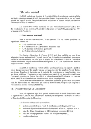 1°) Le secteur marchand
En 2013, malgré une situation de l'emploi difficile, le nombre de contrats affiche
une légère hausse par rapport à 2012. La majoration du taux de prise en charge par le Conseil
général par rapport au taux fixé par le Préfet de Région (45 au lieu de 30%) a certainement
contribué à relancer le dispositif.
Les contrats CUI secteur marchand ont ainsi permis l'embauche en CDI de 26%
des bénéficiaires de ces contrats ; 4% ont débouché sur un nouveau CDD, ce qui porte à 30%
le taux de sortie "positive".
2°) Le secteur non marchand
Pour le secteur non-marchand, il est constaté 22% de "sorties positives" se
répartissant comme suit :
► 7.6 % d'embauches en CDI
► 8 % d'embauches en CDD au terme du contrat aidé
► 4.3 % d'entrées en formation qualifiante
► 2.1 % de créations d'entreprise
En chantier d’insertion, le Contrat C.A.E. doit être mobilisé en vue d’une
adaptation ou une réadaptation à l’emploi, voire d’une évaluation des capacités à assumer un
emploi en milieu ordinaire. En effet, pour la plupart des bénéficiaires, l’accès à l’emploi en
secteur marchand n’est pas immédiatement envisageable, et le C.A.E. constitue une première
étape du retour à l’emploi.
En 2013, le nombre de contrats affiche une légère baisse par rapport à 2012 en
raison du recours massif des employeurs au nouveau dispositif des emplois d'avenir destiné
aux jeunes. Toutefois, il faut noter que la majorité des contrats mis en place l'ont étés pour
une durée initiale de 12 mois et non pas 6 mois comme c'était le cas les années précédentes.
Cette durée constitue un facteur favorable à la réinsertion des bénéficiaires de ces contrats,
même lorsqu'ils ne débouchent pas immédiatement sur un emploi pérenne.
Sur un plan strictement financier, il faut noter également qu'à la fin de leur contrat
aidé, les bénéficiaires ne rebasculent pas dans le dispositif rSa puisqu'ils sont éligibles à
l'allocation de retour à l'emploi (ASSEDIC).
III – L’INSERTION PAR LE LOGEMENT
Suite à la reprise en régie de la gestion administrative du Fonds de Solidarité pour
le logement au 1er
janvier 2013, un service « Insertion par le logement » a été créé au sein de
la Direction de l’Emploi et de l’Insertion.
Les missions confiées sont les suivantes :
► gestion administrative du Fonds de Solidarité pour le Logement (FSL),
► animation et gestion administrative du Bureau d’Accès au Logement (BAL),
► suivi des Bilans Energétiques et d’Utilisation du Logement (BEUL),
► suivi des accompagnements sociaux liés au logement (ASLL),
► expulsions locatives,
 