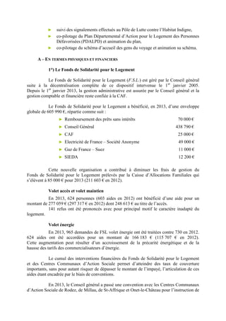 ► suivi des signalements effectués au Pôle de Lutte contre l’Habitat Indigne,
► co-pilotage du Plan Départemental d’Action pour le Logement des Personnes
Défavorisées (PDALPD) et animation du plan,
► co-pilotage du schéma d’accueil des gens du voyage et animation su schéma.
A – EN TERMES PHYSIQUES ET FINANCIERS
1°) Le Fonds de Solidarité pour le Logement
Le Fonds de Solidarité pour le Logement (F.S.L.) est géré par le Conseil général
suite à la décentralisation complète de ce dispositif intervenue le 1er
janvier 2005.
Depuis le 1er
janvier 2013, la gestion administrative est assurée par le Conseil général et la
gestion comptable et financière reste confiée à la CAF.
Le Fonds de Solidarité pour le Logement a bénéficié, en 2013, d’une enveloppe
globale de 605 990 €, répartie comme suit :
► Remboursement des prêts sans intérêts 70 000 €
► Conseil Général 438 790 €
► CAF 25 000 €
► Electricité de France – Société Anonyme 49 000 €
► Gaz de France – Suez 11 000 €
► SIEDA 12 200 €
Cette nouvelle organisation a contribué à diminuer les frais de gestion du
Fonds de Solidarité pour le Logement prélevés par la Caisse d’Allocations Familiales qui
s’élèvent à 85 000 € pour 2013 (211 603 € en 2012).
Volet accès et volet maintien
En 2013, 624 personnes (603 aides en 2012) ont bénéficié d’une aide pour un
montant de 277 059 € (297 317 € en 2012) dont 248 613 € au titre de l’accès.
141 refus ont été prononcés avec pour principal motif le caractère inadapté du
logement.
Volet énergie
En 2013, 965 demandes de FSL volet énergie ont été traitées contre 730 en 2012.
624 aides ont été accordées pour un montant de 166 183 € (115 707 € en 2012).
Cette augmentation peut résulter d’un accroissement de la précarité énergétique et de la
hausse des tarifs des commercialisateurs d’énergie.
Le cumul des interventions financières du Fonds de Solidarité pour le Logement
et des Centres Communaux d’Action Sociale permet d’atteindre des taux de couverture
importants, sans pour autant risquer de dépasser le montant de l’impayé, l’articulation de ces
aides étant encadrée par le biais de conventions.
En 2013, le Conseil général a passé une convention avec les Centres Communaux
d’Action Sociale de Rodez, de Millau, de St-Affrique et Onet-le-Château pour l’instruction de
 