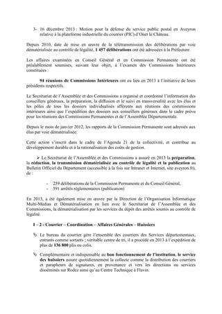 3- 16 décembre 2013 : Motion pour la défense du service public postal en Aveyron
relative à la plateforme industrielle du courrier (PIC) d’Onet le Château.
Depuis 2010, date de mise en œuvre de la télétransmission des délibérations par voie
dématérialisée au contrôle de légalité, 1 457 délibérations ont été adressées à la Préfecture.
Les affaires examinées en Conseil Général et en Commission Permanente ont été
préalablement soumises, suivant leur objet, à l’examen des Commissions Intérieures
constituées :
94 réunions de Commissions Intérieures ont eu lieu en 2013 à l’initiative de leurs
présidents respectifs.
Le Secrétariat de l’Assemblée et des Commissions a organisé et coordonné l’information des
conseillers généraux, la préparation, la diffusion et le suivi en transversalité avec les élus et
les pôles de tous les dossiers individualisés afférents aux réunions des commissions
intérieures ainsi que l’expédition des dossiers aux conseillers généraux dans le cadre prévu
pour les réunions des Commissions Permanentes et de l’Assemblée Départementale.
Depuis le mois de janvier 2012, les rapports de la Commission Permanente sont adressés aux
élus par voie dématérialisée.
Cette action s’inscrit dans le cadre de l’Agenda 21 de la collectivité, et contribue au
développement durable et à la rationalisation des coûts de gestion.
Le Secrétariat de l’Assemblée et des Commissions a assuré en 2013 la préparation,
la rédaction, la transmission dématérialisée au contrôle de légalité et la publication au
Bulletin Officiel du Département (accessible à la fois sur Intranet et Internet, site aveyron.fr),
de :
- 259 délibérations de la Commission Permanente et du Conseil Général,
- 591 arrêtés réglementaires (publication)
En 2013, a été également mise en œuvre par la Direction de l’Organisation Informatique
Multi-Médias et Dématérialisation en lien avec le Secrétariat de l’Assemblée et des
Commissions, la dématérialisation par les services du dépôt des arrêtés soumis au contrôle de
légalité.
I – 2 - Courrier – Coordination – Affaires Générales – Huissiers
Le bureau du courrier gère l’ensemble des courriers des Services départementaux,
entrants comme sortants ; véritable centre de tri, il a procédé en 2013 à l’expédition de
plus de 136 800 plis ou colis.
Complémentaire et indispensable au bon fonctionnement de l’institution, le service
des huissiers assure quotidiennement la collecte comme la distribution des courriers
et parapheurs de signatures, en provenance et vers les directions ou services
disséminés sur Rodez ainsi qu’au Centre Technique à Flavin.
 