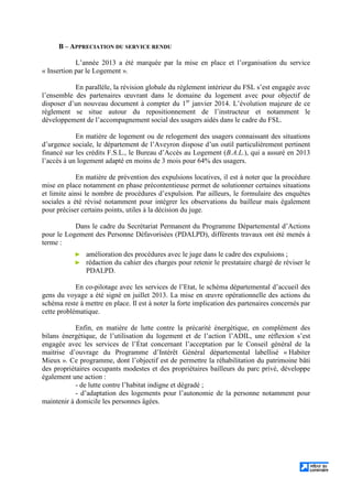 B – APPRECIATION DU SERVICE RENDU
L’année 2013 a été marquée par la mise en place et l’organisation du service
« Insertion par le Logement ».
En parallèle, la révision globale du règlement intérieur du FSL s’est engagée avec
l’ensemble des partenaires œuvrant dans le domaine du logement avec pour objectif de
disposer d’un nouveau document à compter du 1er
janvier 2014. L’évolution majeure de ce
règlement se situe autour du repositionnement de l’instructeur et notamment le
développement de l’accompagnement social des usagers aidés dans le cadre du FSL.
En matière de logement ou de relogement des usagers connaissant des situations
d’urgence sociale, le département de l’Aveyron dispose d’un outil particulièrement pertinent
financé sur les crédits F.S.L., le Bureau d’Accès au Logement (B.A.L.), qui a assuré en 2013
l’accès à un logement adapté en moins de 3 mois pour 64% des usagers.
En matière de prévention des expulsions locatives, il est à noter que la procédure
mise en place notamment en phase précontentieuse permet de solutionner certaines situations
et limite ainsi le nombre de procédures d’expulsion. Par ailleurs, le formulaire des enquêtes
sociales a été révisé notamment pour intégrer les observations du bailleur mais également
pour préciser certains points, utiles à la décision du juge.
Dans le cadre du Secrétariat Permanent du Programme Départemental d’Actions
pour le Logement des Personne Défavorisées (PDALPD), différents travaux ont été menés à
terme :
► amélioration des procédures avec le juge dans le cadre des expulsions ;
► rédaction du cahier des charges pour retenir le prestataire chargé de réviser le
PDALPD.
En co-pilotage avec les services de l’Etat, le schéma départemental d’accueil des
gens du voyage a été signé en juillet 2013. La mise en œuvre opérationnelle des actions du
schéma reste à mettre en place. Il est à noter la forte implication des partenaires concernés par
cette problématique.
Enfin, en matière de lutte contre la précarité énergétique, en complément des
bilans énergétique, de l’utilisation du logement et de l’action l’ADIL, une réflexion s’est
engagée avec les services de l’État concernant l’acceptation par le Conseil général de la
maitrise d’ouvrage du Programme d’Intérêt Général départemental labellisé « Habiter
Mieux ». Ce programme, dont l’objectif est de permettre la réhabilitation du patrimoine bâti
des propriétaires occupants modestes et des propriétaires bailleurs du parc privé, développe
également une action :
- de lutte contre l’habitat indigne et dégradé ;
- d’adaptation des logements pour l’autonomie de la personne notamment pour
maintenir à domicile les personnes âgées.
 