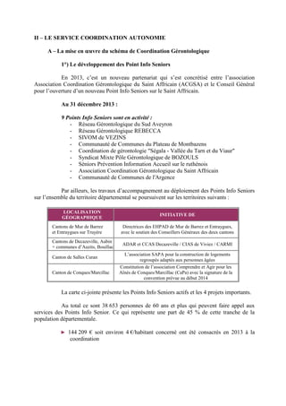 II – LE SERVICE COORDINATION AUTONOMIE
A – La mise en œuvre du schéma de Coordination Gérontologique
1°) Le développement des Point Info Seniors
En 2013, c’est un nouveau partenariat qui s’est concrétisé entre l’association
Association Coordination Gérontologique du Saint Affricain (ACGSA) et le Conseil Général
pour l’ouverture d’un nouveau Point Info Seniors sur le Saint Affricain.
Au 31 décembre 2013 :
9 Points Info Seniors sont en activité :
- Réseau Gérontologique du Sud Aveyron
- Réseau Gérontologique REBECCA
- SIVOM de VEZINS
- Communauté de Communes du Plateau de Montbazens
- Coordination de gérontologie "Ségala - Vallée du Tarn et du Viaur"
- Syndicat Mixte Pôle Gérontologique de BOZOULS
- Séniors Prévention Information Accueil sur le ruthénois
- Association Coordination Gérontologique du Saint Affricain
- Communauté de Communes de l'Argence
Par ailleurs, les travaux d’accompagnement au déploiement des Points Info Seniors
sur l’ensemble du territoire départemental se poursuivent sur les territoires suivants :
LOCALISATION
GÉOGRAPHIQUE
INITIATIVE DE
Cantons de Mur de Barrez
et Entraygues sur Truyère
Directrices des EHPAD de Mur de Barrez et Entraygues,
avec le soutien des Conseillers Généraux des deux cantons
Cantons de Decazeville, Aubin
+ communes d’Auzits, Bouillac
ADAR et CCAS Decazeville / CIAS de Viviez / CARMI
Canton de Salles Curan
L’association SAPA pour la construction de logements
regroupés adaptés aux personnes âgées
Canton de Conques/Marcillac
Constitution de l’association Comprendre et Agir pour les
Aînés de Conques/Marcillac (CaPa) avec la signature de la
convention prévue au début 2014
La carte ci-jointe présente les Points Info Seniors actifs et les 4 projets importants.
Au total ce sont 38 653 personnes de 60 ans et plus qui peuvent faire appel aux
services des Points Info Senior. Ce qui représente une part de 45 % de cette tranche de la
population départementale.
► 144 209 € soit environ 4 €/habitant concerné ont été consacrés en 2013 à la
coordination
 