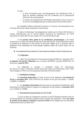 Il s’agit :
- la fiche d’orientation pour l’accompagnement d’un bénéficiaire APA, à
partir de situations identifiées lors de l’évaluation par le professionnel
référent PA du conseil général,
- le contrat d’accompagnement individualisé, permettant la mise en œuvre et
le suivi de l’accompagnement par un professionnel du Point Info Seniors.
Ces modalités définies permettent de prévoir un nouveau conventionnement avec
les Points Info Seniors élargi notamment à cette fonction.
En phase de démarrage l’accompagnement conduit par les Points Info Seniors et
soutenu financièrement par le Conseil général concernera les bénéficiaires de l’APA
nécessitant un soutien dans la mise en place et le suivi de leur plan d’aide.
► Un premier bilan global de la coordination gérontologique a été réalisé
concernant les 3 années de fonctionnement des Points Info Seniors. Il fait notamment ressortir
la pertinence du dispositif en tant qu’aide de proximité adaptée pour la personne âgée et
générateur d’une dynamique de travail partagé impulsée auprès des acteurs locaux sur les
territoires.
B – LES DISPOSITIFS DE PAIEMENT ET DE GESTION DES PRESTATIONS D’AIDE SOCIALE
1°) Télégestion
► Après l’avis favorable de la Commission d’Appel d’Offre du 3 décembre 2013,
la signature du marché Télégestion avec la société APOLOGIC (système DOMATEL) est
intervenue en janvier 2013.
La télégestion a vocation à enregistrer toutes les interventions
des Services d’Aide A Domicile (SAAD) intervenant auprès des bénéficiaires APA, PCH,
Aide-ménagère et TISF en vue d’un paiement direct par le Conseil Général.
► Installation technique
Le travail de préparation à la mise en œuvre de la télégestion s’est déroulé de
février à novembre 2013. Trois SAAD ont été retenus en tant que sites pilotes : l’ADAR,
l’ADMR et l’UDSMA.
► Les premières facturations des interventions concernant les bénéficiaires APA
directement au Conseil Général à l’appui de la télégestion ont été réalisées en décembre 2013
avec l’ADAR et l’ADMR.
► Structuration du partenariat avec les SAAD
La mise en place de la télégestion constitue un outil d’échange de données entre les
SAAD permettant une évolution qualitative dans la gestion des prestations. Ainsi, des règles
de gestion des prestations communes à tous les SAAD ont été adoptées par la Commission
Permanente du mois d’octobre 2013.
 