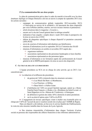 3°) La communication liée aux deux projets
Le plan de communication prévu dans le cadre du marché et travaillé avec les deux
émetteurs Apologic et Chèque Domicile a été mis en œuvre à compter de septembre 2013 avec
les actions suivantes :
- campagne de communication globale (septembre 2013-novembre 2013)
« l’innovation au service de la solidarité », de lancement des deux dispositifs
par voie d’affiches (abribus, mairies, services sociaux internes et partenaires)
- article de presse dans le magazine « Aveyron »,
- encarts sur le site du Conseil général dans la rubrique actualité
- réalisation d’une enquête « emploi direct » (août 2013) dans la perspective de
la mise en œuvre du e-CESU
- édition de plaquettes spécifiques à chaque dispositif et prestation concernée
(APA-PCH)
- envoi de courriers d’information individualisés aux bénéficiaires
- réunions d’informations (avril et septembre 2013) à l’intention des SAAD
- réunions d’informations en octobre et novembre 2013 auprès des :
organismes tutélaires
associations représentatives des personnes handicapées et leurs familles
associations représentatives des personnes âgées
- réunions d’information et de formation auprès des professionnels du Conseil
général et de la MDPH participants à la mise en œuvre des dispositifs
C – LE TRAVAIL RELATIF AUX PROCEDURES
L’équipe procédures au SCA est en charge de cette activité, qui en 2013 s’est
caractérisée par :
► La rédaction et la diffusion des procédures
1 de gestion de l’APA à domicile dans les structures suivantes :
« Lou Mouli Del Bent » à Montbazens,
« Les Fleurines » à Millau,
« Beau Soleil » à Salles Curan.
2 d’attribution de l’APA en accueil familial regroupé, salarié au « Home
Familial Saint François » à Rodez, à la « Résidence du Soleil Levant » à
Saint Hippolyte et à la « Maison de l’Ambroisie » à Sénergues.
3 de définition et gestion des indus APA à domicile et autres prestations
4 sur le au droit d’option entre l’APA et la PCH.
► L’engagement de travaux spécifiques visant à étudier une éventuelle prise en
charge par l’APA de l’accueil de jour à vocation sociale mis en place par l’ADMR de Rignac.
Dans cet objectif, a été réalisée, en lien avec le service Qualité des Établissements,
la visite de cette structure installée dans les locaux du Lycée Agricole.
► Des réunions trimestrielles d’information dans chaque Territoire d’action
sociale en présence des responsables des affaires financières et des référentes administratives.
 