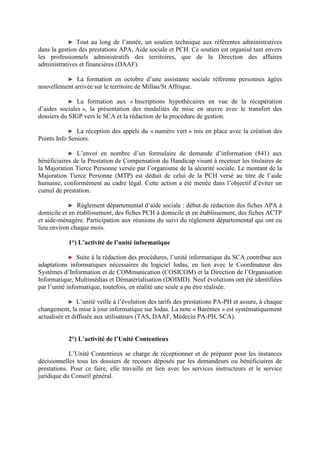► Tout au long de l’année, un soutien technique aux référentes administratives
dans la gestion des prestations APA, Aide sociale et PCH. Ce soutien est organisé tant envers
les professionnels administratifs des territoires, que de la Direction des affaires
administratives et financières (DAAF).
► La formation en octobre d’une assistante sociale référente personnes âgées
nouvellement arrivée sur le territoire de Millau/St Affrique.
► La formation aux « Inscriptions hypothécaires en vue de la récupération
d’aides sociales », la présentation des modalités de mise en œuvre avec le transfert des
dossiers du SIGP vers le SCA et la rédaction de la procédure de gestion.
► La réception des appels du « numéro vert » mis en place avec la création des
Points Info Seniors.
► L’envoi en nombre d’un formulaire de demande d’information (841) aux
bénéficiaires de la Prestation de Compensation du Handicap visant à recenser les titulaires de
la Majoration Tierce Personne versée par l’organisme de la sécurité sociale. Le montant de la
Majoration Tierce Personne (MTP) est déduit de celui de la PCH versé au titre de l’aide
humaine, conformément au cadre légal. Cette action a été menée dans l’objectif d’éviter un
cumul de prestation.
► Règlement départemental d’aide sociale : début de rédaction des fiches APA à
domicile et en établissement, des fiches PCH à domicile et en établissement, des fiches ACTP
et aide-ménagère. Participation aux réunions du suivi du règlement départemental qui ont eu
lieu environ chaque mois.
1°) L’activité de l’unité informatique
► Suite à la rédaction des procédures, l’unité informatique du SCA contribue aux
adaptations informatiques nécessaires du logiciel Iodas, en lien avec le Coordinateur des
Systèmes d’Information et de COMmunication (COSICOM) et la Direction de l’Organisation
Informatique, Multimédias et Dématérialisation (DOIMD). Neuf évolutions ont été identifiées
par l’unité informatique, toutefois, en réalité une seule a pu être réalisée.
► L’unité veille à l’évolution des tarifs des prestations PA-PH et assure, à chaque
changement, la mise à jour informatique sur Iodas. La note « Barèmes » est systématiquement
actualisée et diffusée aux utilisateurs (TAS, DAAF, Médecin PA-PH, SCA).
2°) L’activité de l’Unité Contentieux
L’Unité Contentieux se charge de réceptionner et de préparer pour les instances
décisionnelles tous les dossiers de recours déposés par les demandeurs ou bénéficiaires de
prestations. Pour ce faire, elle travaille en lien avec les services instructeurs et le service
juridique du Conseil général.
 