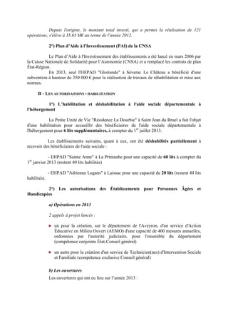 Depuis l'origine, le montant total investi, qui a permis la réalisation de 121
opérations, s'élève à 35,65 M€ au terme de l'année 2012.
2°) Plan d’Aide à l'Investissement (PAI) de la CNSA
Le Plan d’Aide à l'Investissement des établissements a été lancé en mars 2006 par
la Caisse Nationale de Solidarité pour l’Autonomie (CNSA) et a remplacé les contrats de plan
État-Région.
En 2013, seul l'EHPAD "Gloriande" à Séverac Le Château a bénéficié d'une
subvention à hauteur de 350 000 € pour la réalisation de travaux de réhabilitation et mise aux
normes.
B – LES AUTORISATIONS - HABILITATION
1°) L’habilitation et déshabilitation à l'aide sociale départementale à
l'hébergement
La Petite Unité de Vie "Résidence La Dourbie" à Saint Jean du Bruel a fait l'objet
d'une habilitation pour accueillir des bénéficiaires de l'aide sociale départementale à
l'hébergement pour 6 lits supplémentaires, à compter du 1er
juillet 2013.
Les établissements suivants, quant à eux, ont été déshabilités partiellement à
recevoir des bénéficiaires de l'aide sociale :
- EHPAD "Sainte Anne" à La Primaube pour une capacité de 60 lits à compter du
1er
janvier 2013 (restent 40 lits habilités)
- EHPAD "Adrienne Lugans" à Laissac pour une capacité de 20 lits (restent 44 lits
habilités).
2°) Les autorisations des Établissements pour Personnes Âgées et
Handicapées
a) Opérations en 2013
2 appels à projet lancés :
► un pour la création, sur le département de l'Aveyron, d'un service d'Action
Éducative en Milieu Ouvert (AEMO) d'une capacité de 400 mesures annuelles,
ordonnées par l'autorité judiciaire, pour l'ensemble du département
(compétence conjointe État-Conseil général)
► un autre pour la création d'un service de Technicien(nes) d'Intervention Sociale
et Familiale (compétence exclusive Conseil général)
b) Les ouvertures
Les ouvertures qui ont eu lieu sur l’année 2013 :
 
