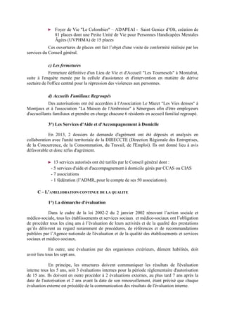 ► Foyer de Vie "Le Colombier" – ADAPEAI - Saint Geniez d’Olt, création de
81 places dont une Petite Unité de Vie pour Personnes Handicapées Mentales
Âgées (UVPHMA) de 15 places
Ces ouvertures de places ont fait l’objet d'une visite de conformité réalisée par les
services du Conseil général.
c) Les fermetures
Fermeture définitive d'un Lieu de Vie et d'Accueil "Les Tournesols" à Montalrat,
suite à l'enquête menée par la cellule d'assistance et d'intervention en matière de dérive
sectaire de l'office central pour la répression des violences aux personnes.
d) Accueils Familiaux Regroupés
Des autorisations ont été accordées à l'Association Le Mazet "Les Vies denses" à
Montjaux et à l'association "La Maison de l'Ambroisie" à Sénergues afin d'être employeurs
d'accueillants familiaux et prendre en charge chacune 6 résidents en accueil familial regroupé.
3°) Les Services d'Aide et d'Accompagnement à Domicile
En 2013, 2 dossiers de demande d'agrément ont été déposés et analysés en
collaboration avec l'unité territoriale de la DIRECCTE (Direction Régionale des Entreprises,
de la Concurrence, de la Consommation, du Travail, de l'Emploi). Ils ont donné lieu à avis
défavorable et donc refus d'agrément.
► 13 services autorisés ont été tarifés par le Conseil général dont :
- 5 services d'aide et d'accompagnement à domicile gérés par CCAS ou CIAS
- 7 associations
- 1 fédération (l’ADMR, pour le compte de ses 50 associations).
C – L’AMELIORATION CONTINUE DE LA QUALITE
1°) La démarche d'évaluation
Dans le cadre de la loi 2002-2 du 2 janvier 2002 rénovant l’action sociale et
médico-sociale, tous les établissements et services sociaux et médico-sociaux ont l’obligation
de procéder tous les cinq ans à l’évaluation de leurs activités et de la qualité des prestations
qu’ils délivrent au regard notamment de procédures, de références et de recommandations
publiées par l’Agence nationale de l'évaluation et de la qualité des établissements et services
sociaux et médico-sociaux.
En outre, une évaluation par des organismes extérieurs, dûment habilités, doit
avoir lieu tous les sept ans.
En principe, les structures doivent communiquer les résultats de l'évaluation
interne tous les 5 ans, soit 3 évaluations internes pour la période règlementaire d'autorisation
de 15 ans. Ils doivent en outre procéder à 2 évaluations externes, au plus tard 7 ans après la
date de l'autorisation et 2 ans avant la date de son renouvellement, étant précisé que chaque
évaluation externe est précédée de la communication des résultats de l'évaluation interne.
 