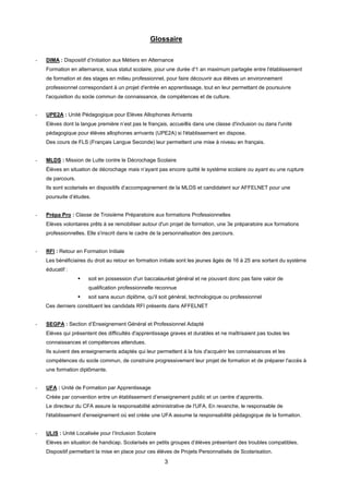3
Glossaire
- DIMA : Dispositif d’Initiation aux Métiers en Alternance
Formation en alternance, sous statut scolaire, pour une durée d'1 an maximum partagée entre l'établissement
de formation et des stages en milieu professionnel, pour faire découvrir aux élèves un environnement
professionnel correspondant à un projet d'entrée en apprentissage, tout en leur permettant de poursuivre
l'acquisition du socle commun de connaissance, de compétences et de culture.
- UPE2A : Unité Pédagogique pour Elèves Allophones Arrivants
Elèves dont la langue première n’est pas le français, accueillis dans une classe d'inclusion ou dans l'unité
pédagogique pour élèves allophones arrivants (UPE2A) si l'établissement en dispose.
Des cours de FLS (Français Langue Seconde) leur permettent une mise à niveau en français.
- MLDS : Mission de Lutte contre le Décrochage Scolaire
Élèves en situation de décrochage mais n’ayant pas encore quitté le système scolaire ou ayant eu une rupture
de parcours.
Ils sont scolarisés en dispositifs d’accompagnement de la MLDS et candidatent sur AFFELNET pour une
poursuite d’études.
- Prépa Pro : Classe de Troisième Préparatoire aux formations Professionnelles
Elèves volontaires prêts à se remobiliser autour d'un projet de formation, une 3e préparatoire aux formations
professionnelles. Elle s'inscrit dans le cadre de la personnalisation des parcours.
- RFI : Retour en Formation Initiale
Les bénéficiaires du droit au retour en formation initiale sont les jeunes âgés de 16 à 25 ans sortant du système
éducatif :
 soit en possession d'un baccalauréat général et ne pouvant donc pas faire valoir de
qualification professionnelle reconnue
 soit sans aucun diplôme, qu'il soit général, technologique ou professionnel
Ces derniers constituent les candidats RFI présents dans AFFELNET
- SEGPA : Section d’Enseignement Général et Professionnel Adapté
Elèves qui présentent des difficultés d'apprentissage graves et durables et ne maîtrisaient pas toutes les
connaissances et compétences attendues.
Ils suivent des enseignements adaptés qui leur permettent à la fois d'acquérir les connaissances et les
compétences du socle commun, de construire progressivement leur projet de formation et de préparer l'accès à
une formation diplômante.
- UFA : Unité de Formation par Apprentissage
Créée par convention entre un établissement d’enseignement public et un centre d’apprentis.
Le directeur du CFA assure la responsabilité administrative de l'UFA. En revanche, le responsable de
l'établissement d'enseignement où est créée une UFA assume la responsabilité pédagogique de la formation.
- ULIS : Unité Localisée pour l’Inclusion Scolaire
Elèves en situation de handicap. Scolarisés en petits groupes d’élèves présentant des troubles compatibles.
Dispositif permettant la mise en place pour ces élèves de Projets Personnalisés de Scolarisation.
 