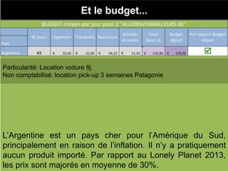 Et le budget...
Particularité: Location voiture 8j.
Non comptabilisé: location pick-up 3 semaines Patagonie
L’Argentine est un pays cher pour l’Amérique du Sud,
principalement en raison de l’inflation. Il n’y a pratiquement
aucun produit importé. Par rapport au Lonely Planet 2013,
les prix sont majorés en moyenne de 30%.
 
