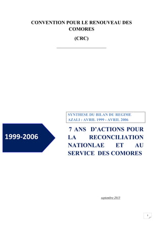1
CONVENTION POUR LE RENOUVEAU DES
COMORES
(CRC)
_________________________________
SYNTHESE DU BILAN DU REGIME
AZALI : AVRIL 1999 - AVRIL 2006
7 ANS D’ACTIONS POUR
LA RECONCILIATION
NATIONLAE ET AU
SERVICE DES COMORES
septembre 2015
1999-2006
 
