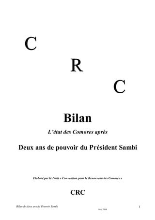 Bilan de deux ans de Pouvoir Sambi
Mai 2008
1
CCC
RRR
CCC
Bilan
L’état des Comores après
Deux ans de pouvoir du Président Sambi
Elaboré par le Parti « Convention pour le Renouveau des Comores »
CRC
 