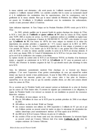 Bilan de deux ans de Pouvoir Sambi
Mai 2008
11
la masse salariale sont alarmantes ; elle serait passée de 1 milliards mensuelle en 2005 (Anjouan
compris) à 2 milliards mensuel (2008). Les autorités actuelles font la course au recrutement massif
et à la multiplication des nominations dans les superstructures, dont les conséquences sont le
gonflement de la masse salariale. Rien que la masse salariale du Ministère des Affaires Étrangères
est passée de 34 milliards à 50 milliards actuellement avec les nominations des ambassadeurs,
consuls et autre personnel affecté à l’extérieur.
Autre indicateur important : la Taxe Unique sur les Produits Pétroliers (TUPP) versée par la SCH à
l’État :
En 2005, période qualifiée par le pouvoir Sambi de gestion chaotique des deniers de l’État,
la SCH a versé plus de 3 milliards et quatre millions de FC dans les caisses de l’État, répartis
entre TUPP, IBD et recettes de service. La SCH a également renforcé sa crédibilité en réglant toute
sa dette auprès de ses fournisseurs à hauteur de 500 000 000 FC. En 2007, cette dernière n’a versé
que 1,3 milliards de FC. Une baisse de -33 % des taxes uniques au moment où la valeur des
importations des produits pétroliers a augmenté de + 8 % (source rapport de la BCC de 2007).
Selon toute logique, plus de valeur à l’importation engendre plus de taxe unique, et pourtant ce qui
s’est produit est l’inverse. Ceci montre que la SCH fait face à une gestion loin d’être meilleure à
celle de 2005 ; et selon les mêmes autorités actuelles la survie de la SCH est devenue aléatoire. Il
est à noter que depuis 2006, le Conseil d’Administration de la SCH ne s’est pas réuni. Dans ce cas
qu’en est-il de la certification des comptes et des bilans.
La rupture récente du contrat entre la SCH et son fournisseur TOTAL au bénéfice d’un fournisseur
iranien a engendré un endettement de la SCH de 2,5 milliards de FC pour un paiement cash à
TOTAL afin d’honorer la dernière cargaison de fuel. Ce qui alourdit encore plus davantage la dette
de la SCH.
Ainsi, les indicateurs susmentionnés montrent l’état chaotique où se trouvent nos finances
publiques. C’est aussi l’expression d’une gestion catastrophique de ceux qui aujourd’hui veulent
donner une leçon de morale à leurs prédécesseurs. Si pour le bilan 2006, les détenteurs du pouvoir
actuel justifiaient leur mauvaise gestion par « des caisses vides à leur prise de fonction »,
aujourd’hui, on ne sait pas trop ce que les autorités actuelles diront, car elles sont censées détenir
toutes les caisses de l’État.
On se souvient que le Président Sambi avait annoncé partout au lendemain de sa prise de fonction
que les caisses de l’État étaient vides. Il convient de rappeler que contrairement à ces allégations, le
régime du Président Sambi s’est retrouvé au moment de son installation au pouvoir des ressources
financières suivantes :
 450 millions de taxes uniques sur le riz,
 Plus de 500 millions de taxes sur la SCH pour les produits pétroliers de 2006 et un reliquat
de 2005,
 400 millions au titre du fonds Walid sur l’énergie
 des avances statutaires non utilisées de 2006 (équivalent à 2 milliards de FC par an) et qui
ont d’ailleurs permis au pouvoir actuel de mettre en place le mécanisme de sécurisation des
salaires (interrompu pour surendettement intérieur de l’État auprès de la SNPSF) ;
 des IBD de la SCH et Comores Télécom de près de 2,5 milliards,
 des sociétés d’État en très bonne santé avec des trésoreries florissantes. La trésorerie léguée
au pouvoir actuel par Comores Télécom était d’au moins 3 milliards de FC dans les
comptes extérieurs de Comores Télécoms.
 