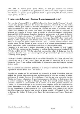 Bilan de deux ans de Pouvoir Sambi
Mai 2008
12
Enfin, inutile de préciser qu’une gestion efficace, ce n’est pas conserver des « caisses
pleines d’argent », au contraire un bon gestionnaire est celui qui sait utiliser l’argent au maximum
avec efficience. La question que la population devrait se poser serait plutôt de savoir comment
l’argent public a été utilisé ?
4) Lutte contre la Pauvreté : Combien de nouveaux emplois créés ?
Peut - on dire qu’entre mai 2006 et mai 2008, la Pauvreté a diminué chez les Comoriens ? Y aurait-
il durant cette période amélioration des revenus des Comoriens, autrement dit, plus de création
d’emplois suffisants pour couvrir la croissance démographique de 2,1 % par an. Une Enquête
auprès des ménages nous dirait plus davantage sur l’évolution des revenus et de l’emploi. Mais en
l’absence des Statistiques sur l’emploi, l’on connaît, que chaque année près de 2000 jeunes se
présentent sur le marché de l’emploi, venant se rajouter à l’effectif des chômeurs. Autrement dit,
depuis mai 2006, 4 000 nouveaux demandeurs d’emploi se sont présentés sur le marché de l’emploi.
Sachant que la situation économique s’est détériorée en 2007 (baisse généralisée des activités de
croissance et la tendance à la baisse de la croissance économique depuis 2006), il est évident que le
chômage a plutôt augmenté ces deux dernières années. Car une récession de - 1 % (observée en
2007), se traduit par des pertes d’emplois d’environ – 1 %. La création d’emplois annoncée par le
Président Sambi est ainsi devenue un leurre, car au vu de la situation macroéconomique ci dessus
décrite, aucun nouvel emploi n’est réellement créé durant ces deux dernières années.
L’agriculture et la pêche sont les secteurs qui emploient le plus des Comoriens (80 % de l’emploi).
Plus de 70 % des pauvres sont dans l’agriculture et la pêche. La chute du prix de la vanille (25 000
FC le Kg en 2003 à 1 000 FC le Kg aujourd’hui) a appauvri des milliers de familles qui vivent de
l’Agriculture de rente. Face à ce « désastre agricole », le gouvernement n’a pris aucune mesure et
n’a envisagé aucune politique.
Par ailleurs, le tableau ci dessus montre que le PIB par tête est passé de 145 156 FC par an en 2005
à 139 565 FC par an en 2007 (Source : FMI) ; soit une baisse des revenus par tête de -3,8 % en
l’espace de 2 ans. Ce qui confirme la détérioration du niveau des revenus des Comoriens ces deux
dernières années ;
Dans ces conditions de détérioration généralisée, on ne peut que se demander de quelle lutte contre
la pauvreté le Président Sambi faisait – t-il allusion ?
Il convient de rappeler que face au problème de la pauvreté, le régime du Président Azali avait
privilégié une politique d’investissements dans les infrastructures de base pour permettre au secteur
privé (source de création d’emplois) de se développer. C’est ainsi que pour la première fois dans
l’histoire des Comores indépendants, de gros investissements ont été réalisés sur fonds propres dans
les secteurs stratégiques. Il s’agit : de l’énergie par l’achat d’une nouvelle centrale électrique, de
l’éducation supérieure et professionnelle par la création de la toute première Université des
Comores, de la communication par la mise en service de la téléphonie mobile et la vulgarisation des
cabines téléphoniques et du secteur routier par le désenclavement de certaines localités. Le coût
total des investissements sur fonds propres de 1999 à 2005, s’élevait à 16,5 milliards de FC, plaçant
ainsi l’État Comorien au deuxième rang (derrière la Banque mondiale : 17,3 milliards de FC) dans
le classement des bailleurs de fonds qui ont financé les investissements aux Comores durant cette
période.
 