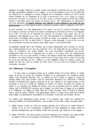 Bilan de deux ans de Pouvoir Sambi
Mai 2008
16
dignitaires du régime Sambi qui n’avaient comme seul objectif et instruction que de jeter en Prison
les hauts responsables politiques de l’ex régime. Le cas le plus flagrant c’est le cas de Salim Ben
Ali, financier de la campagne de Sambi, Président de la Commission d’Audit de la SCH, promu
ensuite Président de la Commission de la SCH (compensation pour avoir rédigé un rapport
permettant d’inculper les dirigeants de la CRC) ; pour se retrouver ensuite en Prison pour l’affaire
Nestair et puis libéré parce que proche du pouvoir. Est-ce, cela l’indépendance de l’instruction ?
Que peut représenter ce rapport partisan, non objectif, et non conforme à un audit car non
professionnel et sur la base duquel la justice a prononcé ses peines contre les dirigeants de la CRC ?
Et pour couronner « la vraie indépendance de la justice » tel qu’il la conçoit, le Président Sambi
s’est rendu en personne au Palais de la justice au lendemain de l’ouverture du Procès des dirigeants
de la CRC. Au nom de la séparation des pouvoirs, les Comores n’ont jamais vécu un acte
d’ingérence aussi flagrante de ce type, de la part d’un président de la République. Quel message
aurait donné le Président Sambi au siège du Palais de Justice, aux magistrats en charge du Procès
des dirigeants de la CRC en plein Procès ? L’histoire en dira davantage. Ce qui est sûr, c’est que
tous les présumés ont écopé des lourdes peines allant jusqu’à 4 ans de prison ferme.
La population rappelle ainsi à leur Président, que la justice indépendante qu’il a promise ne veut pas
dire « emprisonnement de tous ceux qui s’opposent à lui ». On attend plus de son combat de « lutte
contre la corruption » des actions dirigées vers ceux qui profitant, actuellement, du pouvoir,
transgressent toutes les lois et règlement pour se livrer à de courses pour des enrichissements
personnels au vu et au su des citoyens. Comme le dit l’adage « charité bien ordonné commence par
soi-même ». On nettoie d’abord la maison avant de jeter un coup d’œil chez le voisin. Il n’est point
un secret pour personne que les « Affaires » se sont multipliées durant ces dernières années, qui
parfois ont créé des crises au sommet de l’État. Face à ces cas avérés de corruption, la justice
comorienne est muette.
2) L’Affairisme / Corruption
La lutte contre la corruption prônée par le candidat Sambi n’est qu’une chimère. Le régime
actuel est devenu un terreau de corruption, d’affaires et de malversations. Est considérée comme
Affaire, toute transaction financière avec en violation des lois et règles en vigueur et octroie de
marchés publics sans appel d’offres. Ainsi les transactions financières avec NESTAIR et TREIZE
RAJAB et l’attribution des marchés notamment du riz, des véhicules et des Hydrocarbures ne font
qu’éloigner le pays de la feuille de campagne de Sambi. Les actions accordées aux proches du
régime et aux membres des familles du premier cercle des gouvernants dans les sociétés écrans
comme celle d’ALMARWAN prouvent que le régime s’est inscrit dans la logique de la corruption
et de l’affairisme. Les millions de dollar offert par l’Arabie Saoudite, l’Iran et l’Emirat de Sharjah,
dans le cadre du projet « Habitat » sont apparemment orientés à d’autres fins et gérés dans l’opacité
totale malgré les interpellations du président de l’Assemblée et des chefs des Exécutifs des îles.
Ces affaires sont généralement tenues secrètes. C’est pourquoi, sans vouloir être exhaustif (car
beaucoup d’affaires sont ultraconfidentiels), nous ne listons ici que celles connues du grand public.
1) Affaire Nestair : Contrat de Vente des produits pétroliers de la SCH par la société Nestair en
violation de la loi sur la privatisation. L’implication de hauts dignitaires du régime Sambi est
dénoncée publiquement par le Président Sambi sans qu’aucune suite judiciaire ne soit engagée.
2) Affaire ONICOR ; Des privés proches du pouvoir importent du riz ordinaire sans appel d’offres
en violation de la loi sur le monopole d’importation de l’ONICOR sur le riz ordinaire.
 
