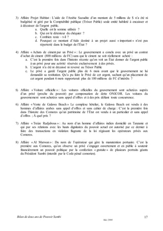 Bilan de deux ans de Pouvoir Sambi
Mai 2008
17
3) Affaire Projet Habitat : L’aide de l’Arabie Saoudite d’un montant de 5 millions de $ n’a été ni
budgétisé ni géré par la Comptabilité publique (Trésor Public) seule entité habileté à encaisser et
à décaisser de l’argent public.
a. Quelle est la somme utilisée ?
b. Qui est le détenteur du chéquier ?
c. Combien reste – t-il ?
d. Pourquoi ce montant d’Aide destiné à un projet aussi « important » n’est pas
répertorié dans le budget de l’État ?
4) Affaire « Achats de ciment par un Privé » : Le gouvernement a conclu avec un privé un contrat
d’achat de ciment (800 millions de FC) sans que le ciment ne soit réellement acheté :
a. C’est la première fois dans l’histoire récente qu’on voit un État donner de l’argent public
à un privé pour une activité réservée exclusivement à des privés.
b. L’argent n’a été ni décaissé ni reversé au Trésor Public
c. Le privé a gardé l’argent public plus de 6 mois avant que le gouvernement ne lui
demandât sa restitution. Qu’a pu faire le Privé de cet argent, sachant qu’un placement de
cet argent pendant 6 mois rapporterait plus de 100 millions de FC d’intérêts ?
5) Affaire « Voiture officielle » : Les voitures officielles du gouvernement sont achetées auprès
d’un privé (proche du pouvoir) par compensation de dette ONICOR. Les voitures du
gouvernement sont achetées sans appel d’offres et à des prix défiant toute concurrence.
6) Affaire « Vente de Galawa Beach » Le complexe hôtelier, le Galawa Beach est vendu à des
hommes d’affaires arabes sans appel d’offres et sans cahier de charge : C’est la première fois
dans l’histoire des Comores qu’un patrimoine de l’État est vendu à un particulier et sans appel
d’offres ; À quel prix ?
7) Affaire « Treize Radjabous » : Au nom d’un homme d’affaires indien domicilié en Tanzanie et
qui par ses relations avec les hauts dignitaires du pouvoir actuel est autorisé par ce dernier à
faire des transactions en violation flagrante de la loi régissant les opérateurs privés aux
Comores.
8) Affaire « Al Marwan » : Du nom de l’opérateur qui gère la manutention portuaire. C’est la
première aux Comores, qu’on observe un privé s’engager ouvertement et en public à soutenir
financièrement un pouvoir politique par la confection « gratuite » de plusieurs portraits géants
du Président Sambi (interdit par le Code pénal comorien).
 