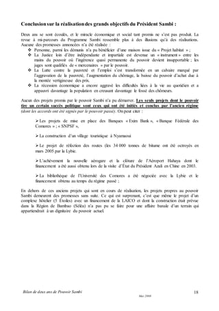 Bilan de deux ans de Pouvoir Sambi
Mai 2008
18
Conclusionsur la réalisationdes grands objectifs du Président Sambi :
Deux ans se sont écoulés, et le miracle économique et social tant promis ne s’est pas produit. La
revue à mi-parcours du Programme Sambi ressemble plus à des illusions qu’à des réalisations.
Aucune des promesses annoncées n’a été réalisée :
 Personne, parmi les démunis n’a pu bénéficier d’une maison issue du « Projet habitat » ;
 La Justice loin d’être indépendante et impartiale est devenue un « instrument » entre les
mains du pouvoir où l’ingérence quasi permanente du pouvoir devient insupportable ; les
juges sont qualifiés de « mercenaires » par le pouvoir.
 La Lutte contre la pauvreté et l’emploi s’est transformée en un calvaire marqué par
l’aggravation de la pauvreté, l’augmentation du chômage, la baisse du pouvoir d’achat due à
la montée vertigineuse des prix.
 La récession économique a encore aggravé les difficultés liées à la vie au quotidien et a
appauvri davantage la population en creusant davantage le fossé des chômeurs.
Aucun des projets promis par le pouvoir Sambi n’a pu démarrer. Les seuls projets dont le pouvoir
tire un certain succès politique sont ceux qui ont été initiés et conclus par l’ancien régime
(dont les accords ont été signés par le pouvoir passé). On peut citer :
Les projets de mise en place des Banques « Exim Bank », « Banque Fédérale des
Comores » ; « SNPSF »,
La construction d’un village touristique à Nyamaoui
Le projet de réfection des routes (les 34 000 tonnes de bitume ont été octroyés en
mars 2005 par la Lybie.
L’achèvement la nouvelle aérogare et la clôture de l’Aéroport Hahaya dont le
financement a été aussi obtenu lors de la visite d’État du Président Azali en Chine en 2003.
La bibliothèque de l’Université des Comores a été négociée avec la Lybie et le
financement obtenu au temps du régime passé ;
En dehors de ces anciens projets qui sont en cours de réalisation, les projets propres au pouvoir
Sambi demeurent des promesses sans suite. Ce qui est surprenant, c’est que même le projet d’un
complexe hôtelier (5 Étoiles) avec un financement de la LAICO et dont la construction était prévue
dans la Région de Bambao (Séléa) n’a pas pu se faire pour une affaire banale d’un terrain qui
appartiendrait à un dignitaire du pouvoir actuel.
 