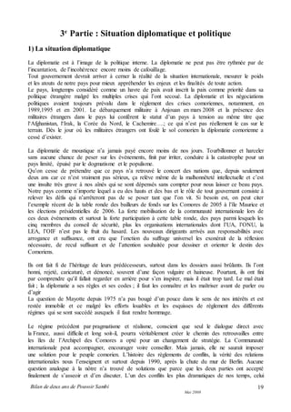 Bilan de deux ans de Pouvoir Sambi
Mai 2008
19
3e
Partie : Situation diplomatique et politique
1) La situation diplomatique
La diplomatie est à l’image de la politique interne. La diplomatie ne peut pas être rythmée par de
l’incantation, de l’incohérence encore moins de cafouillage.
Tout gouvernement devrait arriver à cerner la réalité de la situation internationale, mesurer le poids
et les atouts de notre pays pour mieux appréhender les enjeux et les finalités de toute action.
Le pays, longtemps considéré comme un havre de paix avait inscrit la paix comme priorité dans sa
politique étrangère malgré les multiples crises qui l’ont secoué. La diplomatie et les négociations
politiques avaient toujours prévalu dans le règlement des crises comoriennes, notamment, en
1989,1995 et en 2001. Le débarquement militaire à Anjouan en mars 2008 et la présence des
militaires étrangers dans le pays lui confèrent le statut d’un pays à tension au même titre que
l‘Afghanistan, l‘Irak, la Corée du Nord, le Cachemire….; ce qui n’est pas réellement le cas sur le
terrain. Dès le jour où les militaires étrangers ont foulé le sol comorien la diplomatie comorienne a
cessé d’exister.
La diplomatie de moustique n’a jamais payé encore moins de nos jours. Tourbillonner et harceler
sans aucune chance de peser sur les événements, finit par irriter, conduire à la catastrophe pour un
pays limité, épuisé par le dogmatisme et le populisme.
Qu’on cesse de prétendre que ce pays n’a retrouvé le concert des nations que, depuis seulement
deux ans car ce n’est vraiment pas sérieux, ça relève même de la malhonnêteté intellectuelle et c’est
une insulte très grave à nos aînés qui se sont dépensés sans compter pour nous laisser ce beau pays.
Notre pays comme n’importe lequel a eu des hauts et des bas et le rôle de tout gouvernant consiste à
relever les défis qui n’arrêteront pas de se poser tant que l’on vit. Si besoin est, on peut citer
l’exemple récent de la table ronde des bailleurs de fonds sur les Comores de 2005 à l’île Maurice et
les élections présidentielles de 2006. La forte mobilisation de la communauté internationale lors de
ces deux événements et surtout la forte participation à cette table ronde, des pays parmi lesquels les
cinq membres du conseil de sécurité, plus les organisations internationales dont l’UA, l’ONU, la
LEA, l’OIF n’est pas le fruit du hasard. Les nouveaux dirigeants arrivés aux responsabilités avec
arrogance et suffisance, ont cru que l’onction du suffrage universel les exonérait de la réflexion
nécessaire, de recul suffisant et de l’attention souhaitée pour dessiner et orienter le destin des
Comoriens.
Ils ont fait fi de l’héritage de leurs prédécesseurs, surtout dans les dossiers aussi brûlants. Ils l’ont
honni, rejeté, caricaturé, et dénoncé, souvent d’une façon vulgaire et haineuse. Pourtant, ils ont fini
par comprendre qu’il fallait regarder en arrière pour s’en inspirer, mais il était trop tard. Le mal était
fait ; la diplomatie a ses règles et ses codes ; il faut les connaître et les maîtriser avant de parler ou
d’agir
La question de Mayotte depuis 1975 n’a pas bougé d’un pouce dans le sens de nos intérêts et est
restée immobile et ce malgré les efforts louables et les esquisses de règlement des différents
régimes qui se sont succédé auxquels il faut rendre hommage.
Le régime précédent par pragmatisme et réalisme, conscient que seul le dialogue direct avec
la France, aussi difficile et long soit-il, pourra véritablement créer le chemin des retrouvailles entre
les îles de l’Archipel des Comores a opté pour un changement de stratégie. La Communauté
internationale peut accompagner, encourager voire conseiller. Mais jamais, elle ne saurait imposer
une solution pour le peuple comorien. L’histoire des règlements de conflits, la vérité des relations
internationales nous l’enseignent et surtout depuis 1990, après la chute du mur de Berlin. Aucune
question analogue à la nôtre n’a trouvé de solutions que parce que les deux parties ont accepté
finalement de s’asseoir et d’en discuter. L’un des conflits les plus dramatiques de nos temps, celui
 