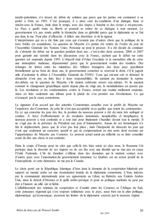 Bilan de deux ans de Pouvoir Sambi
Mai 2008
20
israélo-palestinien, n’a trouvé de début de solution que parce que les parties ont commencé à se
parler à Oslo en 1993. C’est pourquoi, il a alors créé les conditions d’un dialogue franc et
sincère avec la France, étalé dans le temps, avec des étapes à franchir et des revues à mi-parcours.
Le Pays a gardé toute sa liberté et pourrait se retirer de ce dialogue à tout moment. Le
gouvernement n’a pas rendu public la démarche dans sa globalité parce que la diplomatie ne se fait
pas dans la rue. Pour plus d’efficacité, il fallait une discrétion et de la rigueur.
L’interprétation qui en a été faite par ceux qui n’avaient pas d’autres choix que la politique de la
terre brûlée est scandaleuse. La question de Mayotte n’a jamais été retirée de l’ordre du jour de
l’Assemblée Générale des Nations Unies. Personne ne peut le prouver. Il a été décidé de continuer
de s’abstenir du débat sur la question pendant deux ans ; c’est-à-dire deux sessions, 2006 et 2007
pour garantir une sérénité dans les discussions avec la France, sachant que le débat sur cette
question est suspendu depuis 1995. L’objectif était d’éviter l’escalade et la surenchère afin de créer
une atmosphère studieuse, dépassionnée parce que le gouvernement voulait des résultats. Des
échanges de lettres entre les ministères des Affaires étrangères des deux pays spécifiaient
formellement qu’au bout de deux ans, le gouvernement comorien se réservait le droit, s’il le jugeait
utile d’actionner le débat à l’Assemblée Générale de l’ONU. Ceux qui ont tant crié et dénoncé la
démarche n’ont pas su faire face à leurs responsabilités. Ils auraient pu demander la reprise
des débats sur la question de Mayotte s’ils étaient cohérents envers eux-mêmes. Et ils auraient
constaté le changement géopolitique opéré depuis plus de vingt ans, la mondialisation est passée par
là. Les résolutions et les condamnations contre la France, restent une routine mollement soutenue,
sinon en faire seulement une tribune pour le plaisir de s’en prendre aux Occidentaux. Ce qui
n’avançait pas la cause comorienne.
La signature d’un accord par des autorités Comoriennes actuelles avec le préfet de Mayotte sur
l’expulsion des Comoriens de cette île n’est pas acceptable et ce quelles que soient les contreparties.
En ce qui concerne les jeux des îles, la position du nouveau pouvoir a été du mois très ambiguë et
confuse. À force d’affrontements et de reculades instantanés, inexplicables et inexpliquées, le
nouveau pouvoir a tout confondu et a tout raté pour finalement s’humilier devant tout le monde. Il
ne s’agit pas de la présence du Président aux jeux d’Antananarivo. Aucun de ses homologues n’a
fait le déplacement, parce que là n’est pas leur place ; mais l’incapacité de dissocier les jeux qui
n’ont que seulement un caractère sportif et qui ne compromettent en rien notre droit reconnu sur
l’appartenance de Mayotte aux Comores. Le pouvoir actuel aurait pu réfléchir ou se faire conseiller
avant de dire une chose et son contraire.
Dans la coupe d’Europe pour ne citer que celle-là très bien suivie ici chez nous, le Royaume Uni
participe dans la diversité de ses régions ou de ses îles avec une identité qui ne met pas en cause
l’Unité Nationale. L’île de Zanzibar s’affirme dans des domaines qui le mettent contact avec
d’autres pays avec l’autorisation du gouvernement tanzanien. Le Québec est un acteur positif de la
Francophonie et cette dimension ne tue pas le Canada.
Le choix porté sur la République Islamique d’Iran dans le domaine de la coopération bilatérale par
rapport au monde arabe est une réorientation brutale de la diplomatie comorienne. L’Iran, indexée
par la communauté internationale pour ses agissements au Liban, au Bahreïn, aux Émirats Arabes
Unis, dans le détroit d’Hormoz et le golfe arabo-persique et pour sa politique nucléaire ne peut pas
être à l’instant un allié sûr et fiable.
L’affaiblissement des relations de coopération et d’amitié entre les Comores et l’Afrique du Sud,
cette puissance régionale qui s’est toujours solidarisée avec le pays, aussi bien sur le plan politique,
diplomatique qu’économique, prouvent les limites de la diplomatie exercée par le nouveau régime.
 