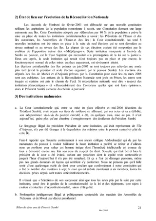 Bilan de deux ans de Pouvoir Sambi
Mai 2008
21
2) État de lieu sur l’évolution de la RéconciliationNationale
Les Accords de Fomboni de février 2001 ont débouché sur une nouvelle constitution
reflétant les aspirations de la population comorienne à savoir, une Constitution donnant une large
autonomie aux îles. Cette Constitution adoptée par référendum par 80 % de la population a prévu la
mise en place de toutes les institutions constitutionnelles à savoir : les Présidents de l’Union et des
îles autonomes, les Assemblées de l’Union et des îles ; la Cour constitutionnelle. Au total 8
nouvelles institutions ont été mises en place à la suite de neuf élections qui se sont déroulées au
niveau national et au niveau des îles. La plupart de ces élections avaient été remportées par la
coalition de l’opposition autour des « Midjidjengos ». Seule institution manquante à l’arrivée de
Sambi au pouvoir, est la Cour Suprême qui nécessitait « la promulgation de la loi sur la justice ».
Deux ans après, la seule institution qui restait n’est toujours pas en place et pire encore, le
fonctionnement normal de celles mises en place auparavant, est sévèrement atteint.
Les élections présidentielles des îles prévues en juin 2007 ne sont toujours pas achevées une année
plus tard (c’est la première et seule élection organisée par le pouvoir Sambi). Les élections des
députés des îles de Mohéli et d’Anjouan prévues par la Constitution pour avoir lieu en mars 2008
sont aux oubliettes. Les artisans de la Réconciliation Nationale sont jetés en Prison, les autres sont
traqués et certains ont pris le chemin de l’exil. Si réconciliation nationale veut dire « respect des
institutions démocratiques » et « Rassemblement des Comoriens quelles que soit leurs opinions »,
alors le Président Sambi a encore du chemin à parcourir.
3) Des institutions malmenées
a. La Cour constitutionnelle qui, entre sa mise en place effective et mai 2006 (élections du
Président Sambi), avait acquis ses titres de noblesse en affirmant, par ses actes et sa crédibilité,
son indépendance vis-à-vis du pouvoir exécutif, a été, en quelques mois, mise au pas. Il n’est
aujourd’hui, guère plus qu’une chambre d’enregistrement des desiderata du Président Sambi.
Le limogeage illégal du précédent Président de cette institution, qui était représentant de l’Île
d’Anjouan, n’a pas été étranger à la dégradation des relations entre le pouvoir central et celui de
cette Île.
Faut-il rappeler que Sourette contrairement à son ancien collègue Abdoulmadjid qui de par les
manœuvres du pouvoir à vouloir bâillonner la haute institution a préféré se retirer et d’ailleurs
nous en profitons pour saluer cet homme intègre dont l’honnêteté intellectuelle est connue de
tous a démontré encore une fois son sens du respect du droit. Sourette qui était bel et bien le
président de la cour a été évincé, suivant une procédure dont la légalité reste contestable et
jusqu’à l’heur d’aujourd’hui il n’a pas été remplacé. Et ça a l’air de déranger personne, même
pas nos grands donneurs de leçons qui semblent s’y conformer. Nous ne pensons pas qu’il faille
sortir d’une quelconque école de droit pour conclure que conformément à notre constitution qui
a fixé le nombre des membres à sept, la cour qui est réduite maintenant à six membres, toutes les
décisions prises depuis sont toutes anticonstitutionnelles.
Il s’ensuit que « l’élection » de son successeur ainsi que tous les actes pris par la suite par cette
institution, sensé être le gardien de la constitutionnalité de la loi et des règlements, sont sujets à
caution et entachés d’inconstitutionnalité, sinon d’illégalité.
b. Prolongation juridiquement illégal et politiquement contestable des mandats des Assemblés de
Ndzouani et de Mwali par décret présidentiel.
 