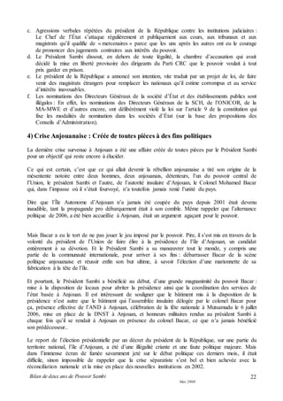 Bilan de deux ans de Pouvoir Sambi
Mai 2008
22
c. Agressions verbales répétées du président de la République contre les institutions judiciaires :
Le Chef de l’État s’attaque régulièrement et publiquement aux cours, aux tribunaux et aux
magistrats qu’il qualifie de « mercenaires » parce que les uns après les autres ont eu le courage
de prononcer des jugements contraires aux intérêts du pouvoir.
d. Le Président Sambi dissout, en dehors de toute légalité, la chambre d’accusation qui avait
décidé la mise en liberté provisoire des dirigeants du Parti CRC que le pouvoir voulait à tout
prix garder en prison.
e. Le président de la République a annoncé son intention, vite traduit par un projet de loi, de faire
venir des magistrats étrangers pour remplacer les nationaux qu’il estime corrompus et au service
d’intérêts inavouables.
f. Les nominations des Directeurs Généraux de la société d’État et des établissements publics sont
illégales : En effet, les nominations des Directeurs Généraux de la SCH, de l’ONICOR, de la
MA-MWE et d’autres encore, ont délibérément violé la loi sur l’article 9 de la constitution qui
fixe les modalités de nomination dans les sociétés d’État (sur la base des propositions des
Conseils d’Administration).
4) Crise Anjouanaise : Créée de toutes pièces à des fins politiques
La dernière crise survenue à Anjouan a été une affaire créée de toutes pièces par le Président Sambi
pour un objectif qui reste encore à élucider.
Ce qui est certain, c’est que ce qui allait devenir la rébellion anjouanaise a tiré son origine de la
mésentente notoire entre deux hommes, deux anjouanais, détenteurs, l’un du pouvoir central de
l’Union, le président Sambi et l’autre, de l’autorité insulaire d’Anjouan, le Colonel Mohamed Bacar
qui, dans l’impasse où il s’était fourvoyé, n’a toutefois jamais renié l’unité du pays.
Dire que l’Île Autonome d’Anjouan n’a jamais été coupée du pays depuis 2001 était devenu
inaudible, tant la propagande pro débarquement était à son comble. Même rappeler que l’alternance
politique de 2006, a été bien accueillie à Anjouan, était un argument agaçant pour le pouvoir.
Mais Bacar a eu le tort de ne pas jouer le jeu imposé par le pouvoir. Pire, il s’est mis en travers de la
volonté du président de l’Union de faire élire à la présidence de l’île d’Anjouan, un candidat
entièrement à sa dévotion. Et le Président Sambi a su manœuvrer tout le monde, y compris une
partie de la communauté internationale, pour arriver à ses fins : débarrasser Bacar de la scène
politique anjouanaise et réussir enfin son but ultime, à savoir l’élection d’une marionnette de sa
fabrication à la tête de l’île.
Et pourtant, le Président Sambi a bénéficié au début, d’une grande magnanimité du pouvoir Bacar :
mise à la disposition de locaux pour abriter la présidence ainsi que la coordination des services de
l’état basée à Anjouan. Il est intéressant de souligner que le bâtiment mis à la disposition de la
présidence n’est autre que le bâtiment qui l’assemblée insulaire délogée par le colonel Bacar pour
ça, présence effective de l’AND à Anjouan, célébration de la fête nationale à Mutsamudu le 6 juillet
2006, mise en place de la DNST à Anjouan, et honneurs militaires rendus au président Sambi à
chaque fois qu’il se rendait à Anjouan en présence du colonel Bacar, ce que n’a jamais bénéficié
son prédécesseur..
Le report de l’élection présidentielle par un décret du président de la République, sur une partie du
territoire national, l’île d’Anjouan, a été d’une illégalité criante et une faute politique majeure. Mais
dans l’immense écran de fumée savamment jeté sur le débat politique ces derniers mois, il était
difficile, sinon impossible de rappeler que la crise séparatiste s’est bel et bien achevée avec la
réconciliation nationale et la mise en place des nouvelles institutions en 2002.
 