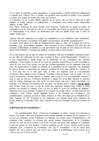 Bilan de deux ans de Pouvoir Sambi
Mai 2008
23
Un an après la prétendue « crise anjouanaise », le gouvernement a décidé d’intervenir militairement
à Anjouan pour « libérer l’Île » et traduire son président auto proclamé en justice. Cette opération
est menée avec l’appui de certains pays amis des Comores.
Si l’opération est sur le plan militaire apparent est un succès, elle est loin de l’être sur le plan
politique et social. Anjouan est politiquement et socialement sous tension depuis l’intervention
militaire de mars 2008.
Pour l’heure, beaucoup de zones d’ombre sont observées. L’opération est menée en dehors de
concertation avec les Exécutifs des îles et de l’Assemblée de l’Union. La gestion de l’après-guerre
est catastrophique. L’on observe un déchirement total entre les familles d’une part, et entre les
régions d’autre part.
Anjouan subit des règlements de compte, des intimidations et des humiliations quasi quotidiennes.
Les droits de l’homme sont bafoués et la dignité des prisonniers est atteinte quotidiennement.
La tension créée autour de la fuite de Mohamed Bacar après sa chute par le régime qui veut son
extradition n’est qu’un théâtre populiste. Sinon pourquoi ne pas commencer par ceux qui ont
proclamé l’indépendance d’Anjouan ou ceux qui traînent avec du sang sur leurs mains qui n’ont pas
besoin d’être extradées ? Pourquoi une politique de deux poids et deux mesures ?
On ne finit toujours pas de faire le compte des préjudices subis par la population comorienne entière
sur les effets de l’enlisement de cette crise. Combien le Pays a perdu financièrement ? Combien a-t-
il raté d’opportunités ? Quelle image de la démocratie et de consolidation des nouvelles
institutions ? Nous sommes en droit de se poser des questions aujourd’hui sur le coût économique et
social de cette crise. Nous savons tous que des sommes importantes ont été dépensées dans cette
crise, des projets privés et publics au bénéfice de la population ont été suspendus ; des dommages
de part et d’autre, et aujourd’hui des dépenses continuent de l’être pour célébrer la « victoire ». Et
ce n’est pas fini car le plus gros reste à faire : les dépenses pour la « reconstruction
d’Anjouan ». Qui a financé et qui va financer ? Combien s’élève la facture ? Qui l’a payée ? Et c’est
quoi la contrepartie ? Aucune réponse à l’instant, mais ce qui est sûr, le contribuable comorien a
payé le plus de frais. Les Comoriens doivent-ils à chaque fois qu’un litige électoral se présente,
subir les mêmes dommages que ceux qu’ils ont vécus durant cette crise ? Quel sens donner à la
tournante si le Président élu proclame deux ans après son élection qu’il a « intégré » son île natale
dans l’Union. Ironie du sort, si cette île n’était pas auparavant intégrée dans l’Union, à savoir
pendant son élection au primaire, n’est- on pas en droit de poser un problème de légitimité ?
Rappelons-nous que la première condition de la tournante est qu’elle échoit à un natif d’une des îles
« intégrées » dans l’Union. Quelle légitimité donner à un Président issu d’Anjouan ? Aux
constitutionalistes comoriens d’ouvrir le débat. Quand à la CRC, elle estime que le Président élu en
2006 originaire de l’île d’Anjouan l’a été légalement, car Anjouan faisait partie intégrante de
l’Union depuis le 23 décembre 2001. Donc Anjouan ne vient pas d’intégrer l’Union des Comores en
2008.
5) Révision de la Constitution ?
Un constitutionnaliste disait : « Toutes les Constitutions se valent ; aucune n’est mauvaise et
aucune n’est bonne : elles sont l’expression de la volonté populaire au moment de son adoption ». Il
est vrai que prétendre qu’une Constitution est mauvaise est souvent source d’interprétations et de
confusion. Cette confusion est d’autant plus grande lorsque l’interprétation de la Constitution
provient de ceux qui ont le pouvoir, c’est-à-dire ceux qui sont censés faire appliquer la Constitution
et qui sont garants de cette dernière. Lorsqu’un président est élu, il porte serment devant la haute
juridiction qu’il « respectera la Constitution, rien que la Constitution ». C’est la raison pour
laquelle, dès qu’un pouvoir quel que soit le pays soulève la problématique d’une révision de la
 