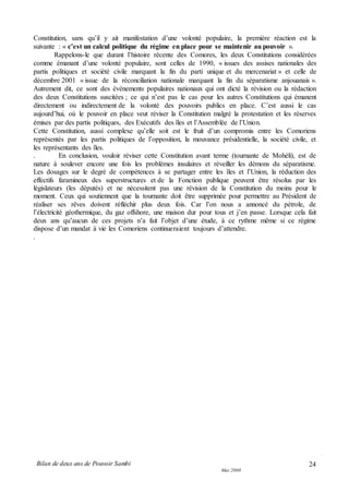 Bilan de deux ans de Pouvoir Sambi
Mai 2008
24
Constitution, sans qu’il y ait manifestation d’une volonté populaire, la première réaction est la
suivante : « c’est un calcul politique du régime en place pour se maintenir au pouvoir ».
Rappelons-le que durant l’histoire récente des Comores, les deux Constitutions considérées
comme émanant d’une volonté populaire, sont celles de 1990, « issues des assises nationales des
partis politiques et société civile marquant la fin du parti unique et du mercenariat » et celle de
décembre 2001 « issue de la réconciliation nationale marquant la fin du séparatisme anjouanais ».
Autrement dit, ce sont des événements populaires nationaux qui ont dicté la révision ou la rédaction
des deux Constitutions suscitées ; ce qui n’est pas le cas pour les autres Constitutions qui émanent
directement ou indirectement de la volonté des pouvoirs publics en place. C’est aussi le cas
aujourd’hui, où le pouvoir en place veut réviser la Constitution malgré la protestation et les réserves
émises par des partis politiques, des Exécutifs des îles et l’Assemblée de l’Union.
Cette Constitution, aussi complexe qu’elle soit est le fruit d’un compromis entre les Comoriens
représentés par les partis politiques de l’opposition, la mouvance présidentielle, la société civile, et
les représentants des îles.
. En conclusion, vouloir réviser cette Constitution avant terme (tournante de Mohéli), est de
nature à soulever encore une fois les problèmes insulaires et réveiller les démons du séparatisme.
Les dosages sur le degré de compétences à se partager entre les îles et l’Union, la réduction des
effectifs faramineux des superstructures et de la Fonction publique peuvent être résolus par les
législateurs (les députés) et ne nécessitent pas une révision de la Constitution du moins pour le
moment. Ceux qui soutiennent que la tournante doit être supprimée pour permettre au Président de
réaliser ses rêves doivent réfléchir plus deux fois. Car l’on nous a annoncé du pétrole, de
l’électricité géothermique, du gaz offshore, une maison dur pour tous et j’en passe. Lorsque cela fait
deux ans qu’aucun de ces projets n’a fait l’objet d’une étude, à ce rythme même si ce régime
dispose d’un mandat à vie les Comoriens continueraient toujours d’attendre.
.
 