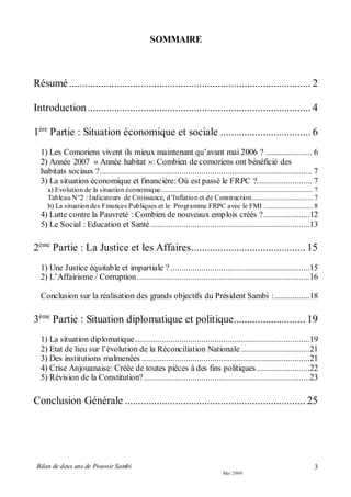 Bilan de deux ans de Pouvoir Sambi
Mai 2008
3
SOMMAIRE
Résumé........................................................................................... 2
Introduction.................................................................................... 4
1ère
Partie : Situation économique et sociale .................................. 6
1) Les Comoriens vivent ils mieux maintenant qu’avant mai 2006 ? ..................... 6
2) Année 2007 « Année habitat »: Combien de comoriens ont bénéficié des
habitats sociaux ?................................................................................................ 7
3) La situation économique et financière: Où est passé le FRPC ?......................... 7
a) Evolution de la situation économique......................................................................................7
Tableau N°2 : Indicateurs de Croissance, d’Inflation et de Construction...................................7
b) La situation des Finances Publiques et le Programme FRPC avec le FMI ............................8
4) Lutte contre la Pauvreté : Combien de nouveaux emplois créés ?.....................12
5) Le Social : Education et Santé ........................................................................13
2ème
Partie : La Justice et les Affaires........................................... 15
1) Une Justice équitable et impartiale ?...............................................................15
2) L’Affairisme / Corruption ..............................................................................16
Conclusion sur la réalisation des grands objectifs du Président Sambi :................18
3ème
Partie : Situation diplomatique et politique........................... 19
1) La situation diplomatique...............................................................................19
2) Etat de lieu sur l’évolution de la Réconciliation Nationale ...............................21
3) Des institutions malmenées ............................................................................21
4) Crise Anjouanaise: Créée de toutes pièces à des fins politiques........................22
5) Révision de la Constitution?...........................................................................23
Conclusion Générale .................................................................... 25
 