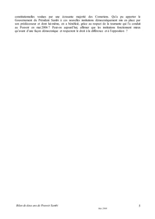Bilan de deux ans de Pouvoir Sambi
Mai 2008
5
constitutionnelles voulues par une écrasante majorité des Comoriens. Qu’a pu apporter le
Gouvernement du Président Sambi à ces nouvelles institutions démocratiquement mis en place par
son prédécesseur et dont lui-même, en a bénéficié, grâce au respect de la tournante qui l’a conduit
au Pouvoir en mai 2006 ? Peut-on aujourd’hui, affirmer que les institutions fonctionnent mieux
qu’avant d’une façon démocratique et respectent le droit à la différence et à l’opposition ?
 