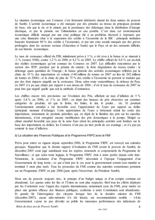 Bilan de deux ans de Pouvoir Sambi
Mai 2008
8
La situation économique aux Comores s’est fortement détériorée durant les deux années de pouvoir
de Sambi. L’activité économique a été marquée par des pénuries au niveau de principaux produits
de base, tels que le riz, et le ciment, par la persistance des délestages dans la distribution d’énergie
électrique, et par la pénurie sur l’alimentation en eau potable. C’est dans cet environnement
économique difficile marqué par une crise politique (lié à un problème électoral à Anjouan), par
une crise financière (due à la suspension des crédits à l’économie de la BIC : principale institution
bancaire fournissant 80 % des crédits à l’économie), et par une crise sociale marquée par des grèves
prolongées dans les secteurs sociaux (Éducation et Santé) que le Pays vit un des moments difficiles
de son histoire économique.
Le taux de croissance officiel du PIB, initialement prévu à 3 %, a été revu à la baisse et se situerait à
-1 % (source FMI), contre 1,2 % en 2006 et 4,2 % en 2005. Le chiffre officiel de 0,8 % est au-delà
des réalités économiques qu’ont connues les Comores en 2007. Les difficultés rencontrées par le
secteur des BTP, paralysé par la pénurie du ciment ; la forte dégradation du réseau routier ; le
délestage quasi quotidien de l’énergie ; la baisse générale des activités économiques reflétées par la
chute de 35 % des importations en volume (140 millions de tonnes en 2007 au lieu de 202 millions
de tonnes en 2006) ; et la chute de plus de 75 % des crédits à l’économie ne peuvent se traduire que
par des forts impacts négatifs sur la croissance. Donc selon toute vraisemblance, la richesse du Pays
en 2007 n’a pu que chuter par rapport à son niveau de 2006 ; d’où le taux de croissance de 2007 ne
peut être que négatif quelle que soit la méthode d’estimation.
Les chiffres encore très provisoires sur l’évolution des Prix, affichent un taux d’inflation de 5 %
après 3,4 % en 2006, et 3 % en 2005 ; en dépit des hausses de prix observées sur certaines
catégories de produits, tel que la farine, les huiles, le lait, le poulet… etc. Et pourtant
l’environnement mondial a été favorable avec l’appréciation de l’euro par rapport au dollar
(principale monnaie d’échange). Cette appréciation de l’euro a fortement réduit les coûts des
importations, notamment de produits pétroliers qui, en dépit de la flambée des prix sur les marchés
internationaux, n’ont enregistré aucune modification des prix domestiques à la pompe. Malgré ce
climat mondial favorable aux pays de la zone Euro (dont les principales activités sont fondées sur la
base des importations en dollar), les Comores n’ont pas pu tirer profit de cet avantage ; et n’a pas pu
contenir le taux d’inflation.
b) La situation des Finances Publiques et le Programme FRPC avec le FMI
Prévu pour entrer en vigueur depuis septembre 2006, le Programme FRPC est renvoyé aux calendes
grecques. Rappelons que le dernier rapport d’évaluation du FMI (avant le pouvoir de Sambi), de
décembre 2005 avait jugé satisfaisant tous les repères structurels et conjoncturels du Programme de
Surveillance ; et que selon toute logique, le Programme FRPC était à notre portée depuis cette date.
Néanmoins, la conclusion d’un Programme FRPC nécessitait à l’époque l’engagement d’un
Gouvernement de long terme ; ce qui n’était pas le cas pour le gouvernement sortant (son mandat se
terminait 5 mois plus tard). Tous les pronostics du FMI comme des autorités comoriennes portaient
sur un Programme FRPC en juin 2006 (juste après l’investiture du Président Sambi).
Deux ans de pouvoir, toujours rien ; le principe d’un budget unique et d’un compte commun est
abandonné. Les quotas entre les îles et l’Union ne sont plus respectés. Bref tous les efforts déployés
par les Comoriens avec l’appui des experts internationaux, notamment ceux du FMI, pour mettre en
place une gestion efficace des finances publiques, conforme à notre Constitution sont abandonnés.
Et grande fut l’interrogation des citoyens lorsque lors de la dernière mission du FMI
(décembre 2007), aucun aide-mémoire n’a été laissée, sur recommandation semble – t-il du
Gouvernement « pour ne pas dévoiler au public les mauvaises performances des indicateurs de
 