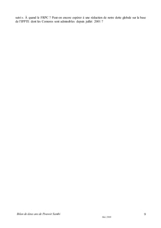 Bilan de deux ans de Pouvoir Sambi
Mai 2008
9
suivi ». À quand le FRPC ? Peut-on encore espérer à une réduction de notre dette globale sur la base
de l’IPPTE dont les Comores sont admissibles depuis juillet 2001 ?
 