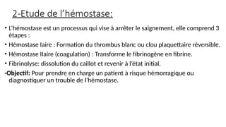 2-Etude de l’hémostase:
• L’hémostase est un processus qui vise à arrêter le saignement, elle comprend 3
étapes :
• Hémostase Iaire : Formation du thrombus blanc ou clou plaquettaire réversible.
• Hémostase IIaire (coagulation) : Transforme le fibrinogène en fibrine.
• Fibrinolyse: dissolution du caillot et revenir à l’état initial.
-Objectif: Pour prendre en charge un patient à risque hémorragique ou
diagnostiquer un trouble de l’hémostase.
 