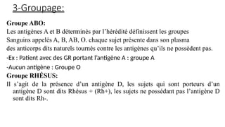 3-Groupage:
Groupe ABO:
Les antigènes A et B déterminés par l’hérédité définissent les groupes
Sanguins appelés A, B, AB, O. chaque sujet présente dans son plasma
des anticorps dits naturels tournés contre les antigènes qu’ils ne possèdent pas.
-Ex : Patient avec des GR portant l’antigène A : groupe A
-Aucun antigène : Groupe O
Groupe RHÉSUS:
Il s’agit de la présence d’un antigène D, les sujets qui sont porteurs d’un
antigène D sont dits Rhésus + (Rh+), les sujets ne possédant pas l’antigène D
sont dits Rh-.
 