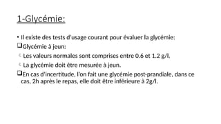 1-Glycémie:
• Il existe des tests d’usage courant pour évaluer la glycémie:
Glycémie à jeun:
Les valeurs normales sont comprises entre 0.6 et 1.2 g/l.
La glycémie doit être mesurée à jeun.
En cas d’incertitude, l’on fait une glycémie post-prandiale, dans ce
cas, 2h après le repas, elle doit être inférieure à 2g/l.
 