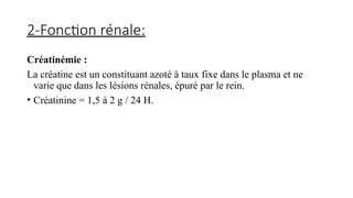 2-Fonction rénale:
Créatinémie :
La créatine est un constituant azoté à taux fixe dans le plasma et ne
varie que dans les lésions rénales, épuré par le rein.
• Créatinine = 1,5 à 2 g / 24 H.
 
