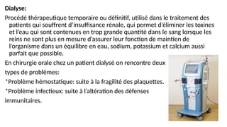 Dialyse:
Procédé thérapeutique temporaire ou définitif, utilisé dans le traitement des
patients qui souffrent d’insuffisance rénale, qui permet d’éliminer les toxines
et l’eau qui sont contenues en trop grande quantité dans le sang lorsque les
reins ne sont plus en mesure d’assurer leur fonction de maintien de
l’organisme dans un équilibre en eau, sodium, potassium et calcium aussi
parfait que possible.
En chirurgie orale chez un patient dialysé on rencontre deux
types de problèmes:
*Problème hémostatique: suite à la fragilité des plaquettes.
*Problème infectieux: suite à l’altération des défenses
immunitaires.
 