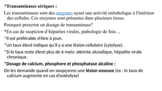 *Transaminases sériques :
Les transaminases sont des enzymes ayant une activité métabolique à l'intérieur
des cellules. Ces enzymes sont présentes dans plusieurs tissus.
Pourquoi prescrire un dosage de transaminase?
*En cas de suspicion d’hépatites virales, pathologie de foie…
*Il est préférable d’être à jeun.
*Un taux élevé indique qu’il y a une lésion cellulaire (cytolyse).
*Si le taux reste élevé plus de 6 mois: atteinte alcoolique, hépatite virale
chronique.
*Dosage de calcium, phosphore et phosphatase alcaline :
On les demande quand on soupçonne une lésion osseuse (ex : le taux de
calcium augmente en cas d’ostéolyse)
 